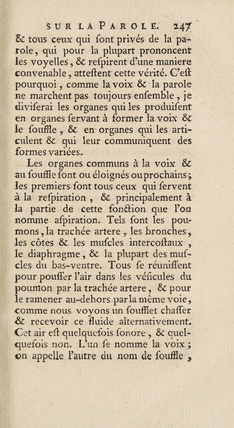 & tous ceux qui font privés de la pa¬ role, qui pour la plupart prononcent les voyelles, 6c refpirent d’une maniéré convenable, attellent cette vérité. C’eil pourquoi , comme la voix 6c la parole ne marchent pas toujours enfemble , je diviferai les organes qui les produifent en organes fervant à former la voix & le fouille , & en organes qui les arti¬ culent 6c qui leur communiquent des formes variées. Les organes communs à la voix & au fouille font ou éloignés ouprochains ; les premiers font tous ceux qui fervent à la refpiration , 6c principalement à la partie de cette fondion que l’on nomme afpiration. Tels font les pou» mons, la trachée artere 7 les bronches, les côtes 6c les mufcles inîercoflaux , le diaphragme, & la plupart des muf¬ cles du bas-ventre. Tous fe réunifient pour pouffer l’air dans les véficules du poumon par la trachée artere, 6c pour le ramener au-dehors parla même voie, comme nous voyons un foufHet chaffer Sc recevoir ce fluide alternativement. Cet air eil quelquefois fonore , 6c quel¬ quefois non. L’un fe nomme la voix ,; vn appelle l’autre du nom de fouille