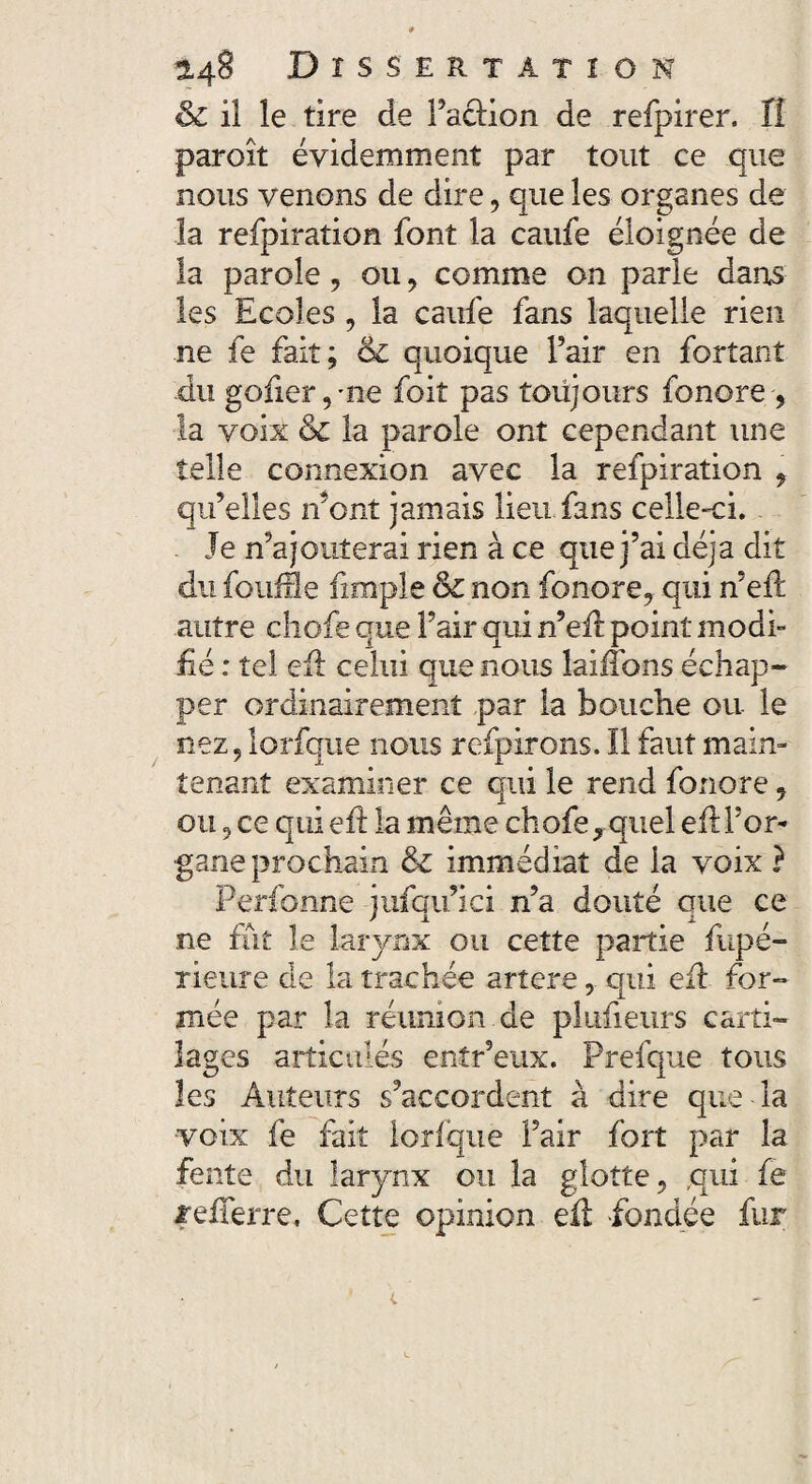 & il le tire de l’aclion de refpirer. Il paroît évidemment par tout ce que nous venons de dire, que les organes de la refpiration font la caufe éloignée de la parole, ou , comme on parle dans les Ecoles , la caufe fans laquelle rien ne fe fait; 61 quoique Pair en forîant du goder,me foit pas toujours fonore-, la voix & la parole ont cependant une telle connexion avec la refpiration , qu’elles n’ont jamais lieu fans celle-ci. Je n’ajouterai rien à ce que j’ai déjà dit du foufâe fimple Sc non fonore, qui n’efi autre chofe que l’air qui n’efi point modi¬ fié : tel efi celui que nous laiiîbns échap¬ per ordinairement par la bouche ou le nez, lorfque nous refpirons. Il faut main¬ tenant examiner ce qui le rend fonore, ou, ce qui efi; la même chofe^quel efi l’or¬ gane prochain immédiat de la voix ? Perfonne jufqu’ici n’a douté que ce ne fût le larynx ou cette partie fupé- rieure de la trachée artere, qui efi for¬ mée par la réunion de plufieurs carti¬ lages articulés entr’eux. Prefque tous les Auteurs s’accordent à dire que la voix fe fait lorfque l’air fort par la fente du larynx ou la glotte, qui fe lefferre, Cette opinion efi fondée fur