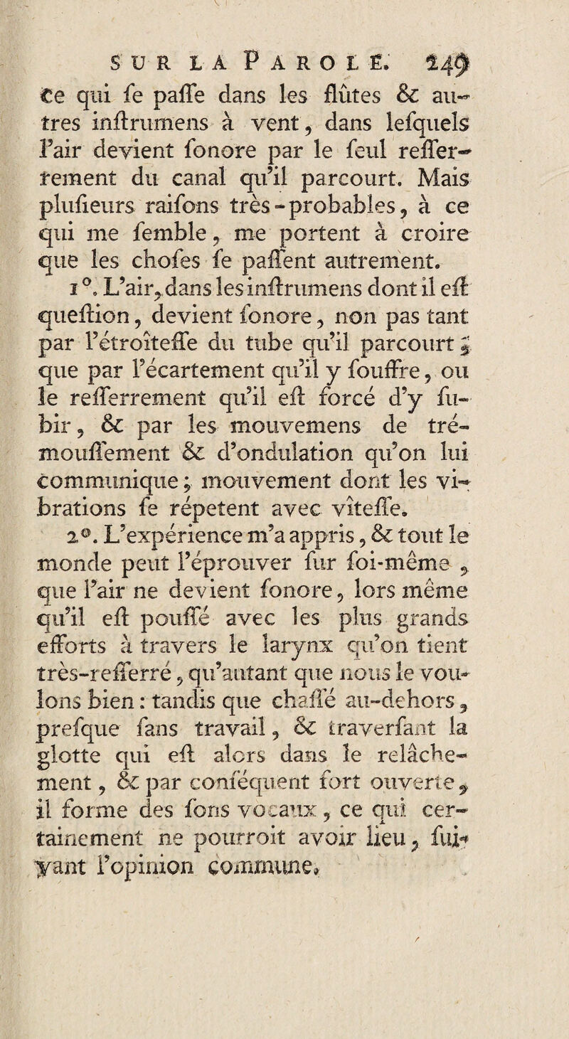 Ce qui fe paffe dans les flûtes & au¬ tres inffrumens à vent, dans lefqueîs Pair devient fonore par le feul relier- rement du canal qu’il parcourt. Mais plufieurs raifons très-probables, à ce qui me femble, me portent à croire que les chofes fe paffent autrement. 1 °. L’ahydans les inflrumens dont il eff queffion, devient fonore, non pas tant par l’étroîteffe du tube qu’il parcourt J que par l’écartement qu’il y fouffre, ou le reflerrement qu’il eff forcé d’y fu- bir, & par les mouvemens de tré- mouffement & d’ondulation qu’on lui communique ; mouvement dont les vi¬ brations fe répètent avec vîteffe. 20. L’expérience m’a appris, & tout le monde peut l’éprouver fur foi-même , que l’air ne devient fonore, lors meme qu’il eff pouffé avec les plus grands efforts à travers le larynx qu’on tient très-refferré, qu’autant que nous le vou¬ lons bien : tandis que chaffé an-dehors, prefque fans travail, & trayerfant la glotte qui eff alors dans le relâche¬ ment , & par conféquent fort ouverte, il forme des fons vocaux, ce qui cer¬ tainement ne pourroit avoir lieu^ fui? yant l’opinion commune,