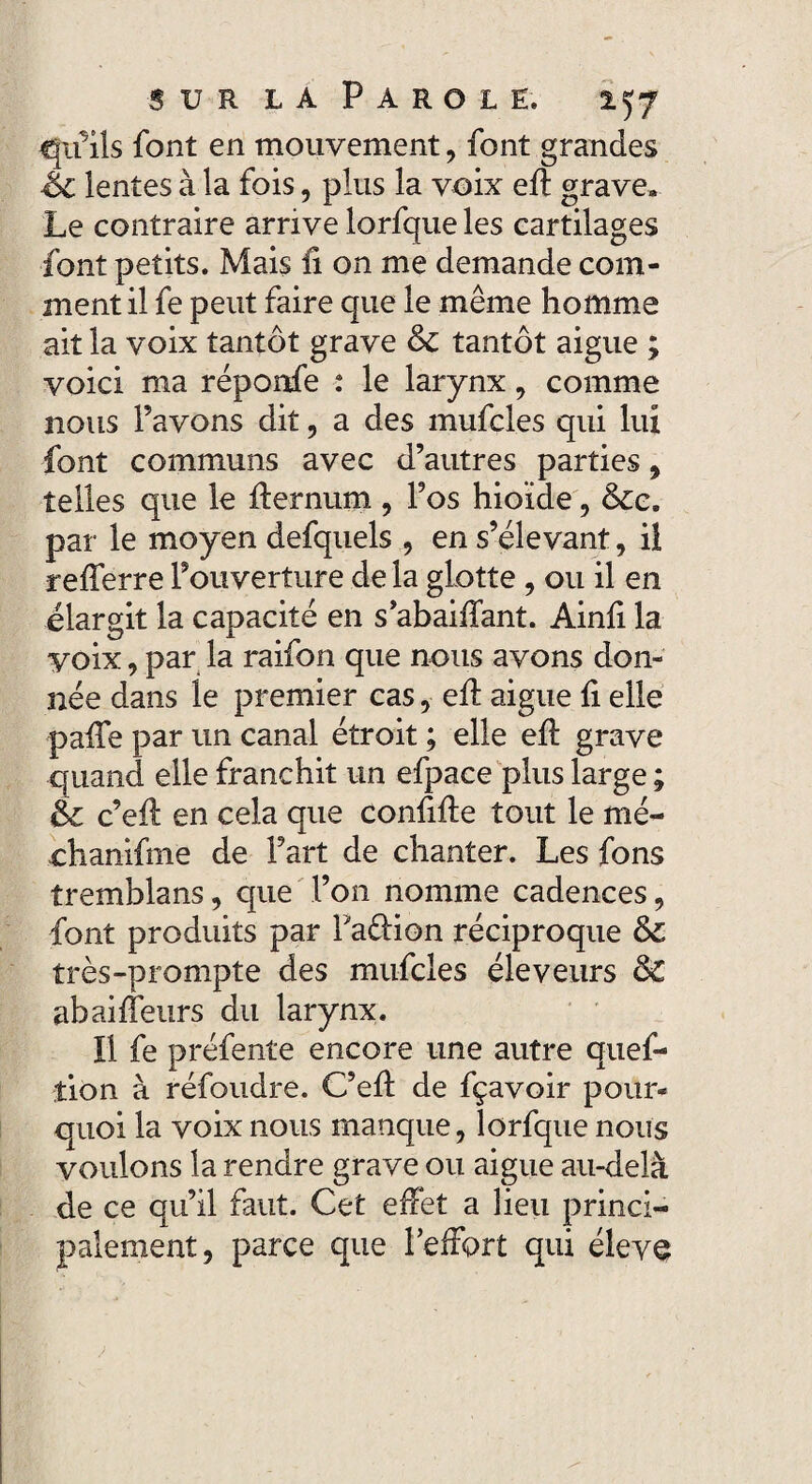 <Ju’ils font en mouvement, font grandes Éc lentes à la fois, plus la voix eft grave» Le contraire arrive lorfque les cartilages font petits. Mais il on me demande com¬ ment il fe peut faire que le même homme ait la voix tantôt grave &c tantôt aigue ; voici ma réponfe : le larynx, comme nous l’avons dit , a des mufcles qui lux font communs avec d’autres parties, telles que le ffernum , l’os hioïde, &e. par le moyen defquels , en s’élevant, il refferre l’ouverture de la glotte, ou il en élargit la capacité en s’abaiffant. Ainfi la voix, par la raifon que nous avons don¬ née dans le premier cas,■ eff aigue fi elle paffe par un canal étroit ; elle eft grave quand elle franchit un efpace plus large ; êz c’eft en cela que confifte tout le mé- ehanifme de Fart de chanter. Les fons tremblans, que l’on nomme cadences, font produits par Pa&ion réciproque & très-prompte des mufcles éleveurs &C abaiffeurs du larynx. Il fe préfente encore une autre ques¬ tion à réfoudre. C’eft de fçavoir pour¬ quoi la voix nous manque, lorfque nous voulons la rendre grave ou aigue au-delà de ce qu’il faut. Cet effet a lieu princi¬ palement, parce que feffort qui éleve