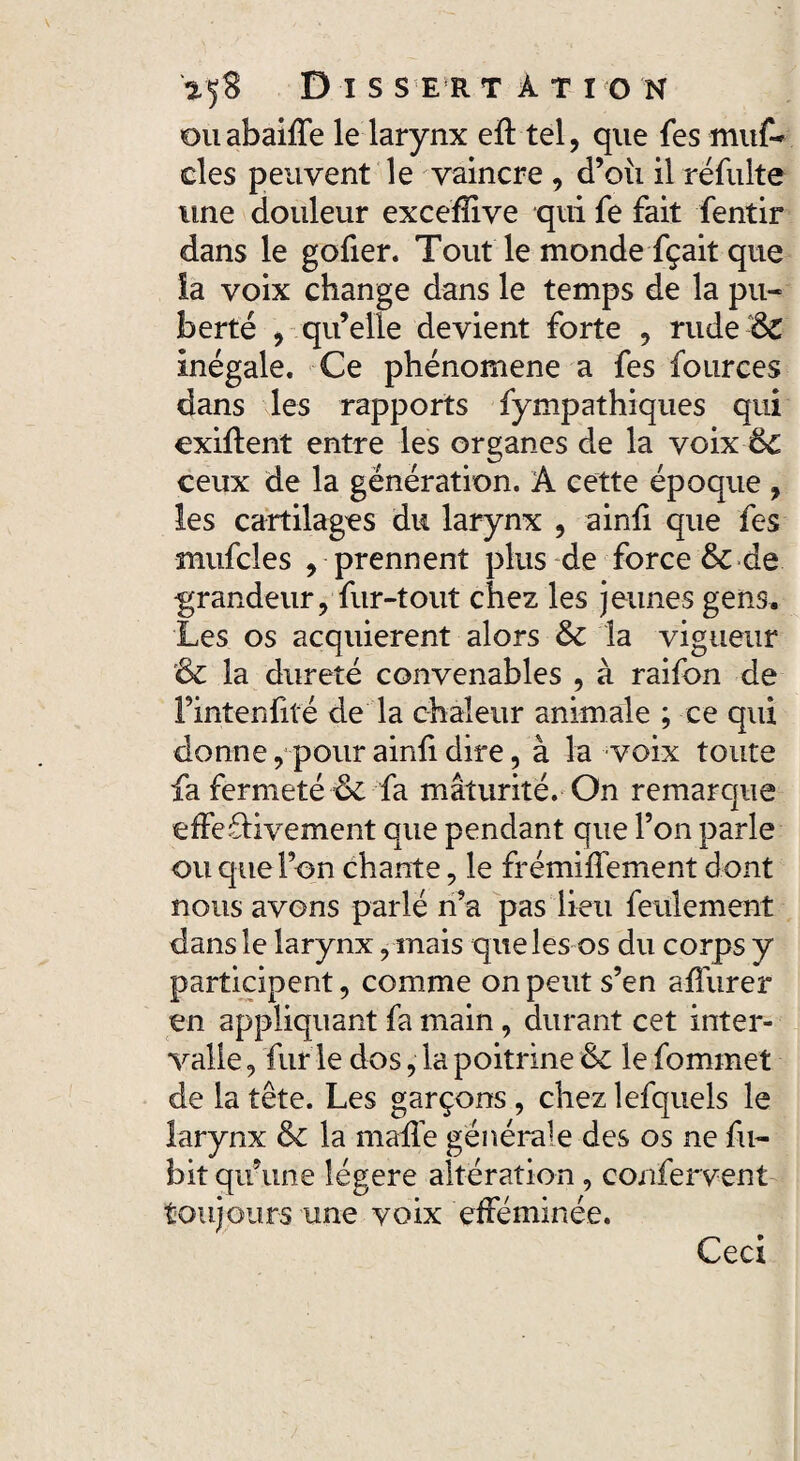 VfS D I S S ER TÀTION ouabaifTe le larynx eft tel, que fes muf- des peuvent le vaincre, d’oîi il réfulte une douleur exceflive qui fe fait fentir dans le gofier. Tout le monde fçait que la voix change dans le temps de la pu¬ berté , qu’elle devient forte , rude:ô£ inégale. Ce phénomène a fes fources dans les rapports fympathiques qui cxiflent entre les organes de la voix 6c ceux de la génération. A cette époque , les cartilages du larynx , ainfi que fes mufcles , prennent plus de force & de grandeur, fur-tout chez les jeunes gens. Les os acquièrent alors 6c la vigueur & la dureté convenables , à raifon de Fintenfité de la chaleur animale ; ce qui donne, pour ainfi dire, à la voix toute fa fermeté & fa maturité. On remarque effedivement que pendant que l’on parle ou que l’on chante, le frémiffement dont nous avons parlé n’a pas lieu feulement dans le larynx, mais que les os du corps y participent, comme on peut s’en affurer en appliquant fa main, durant cet inter¬ valle , fur le dos, la poitrine 6c le fommet de la tête. Les garçons , chez lefquels le larynx ôc la mafTe générale des os ne fil- bit qu’une légère altération , confervent toujours une voix efféminée. Ceci