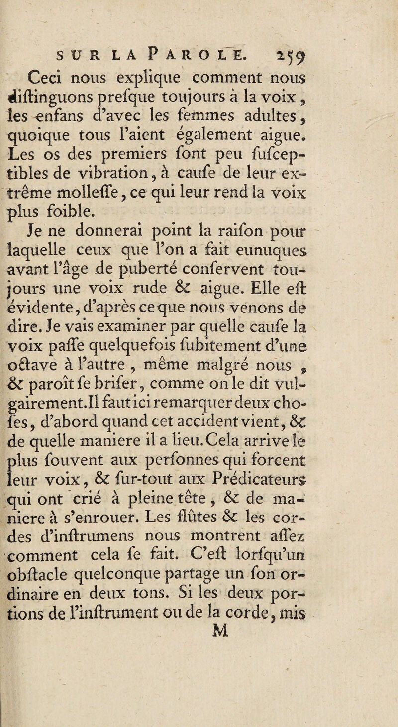 Ceci nous explique comment nous 4iftinguons prefque toujours à la voix, les enfans d’avec les femmes adultes , quoique tous l’aient également aigue. Les os des premiers font peu fufcep- tibles de vibration, à caufe de leur ex- trême moileüe, ce qui leur rend la voix plus foible. Je ne donnerai point la raifon pour laquelle ceux que l’on a fait eunuques avant l’âge de puberté confervent tou¬ jours une voix rude 6c aigue. Elle efl évidente, d’après ce que nous venons de dire. Je vais examiner par quelle caufe la voix paile quelquefois fubitement d’une oftave à l’autre , même malgré nous 9 6c paroît fe brifer, comme on le dit vul- gairement.il fauticiremarquerdeux cho¬ ies, d’abord quand cet accident vient, 6c de quelle maniéré il a lieu. Cela arrive le plus fouvent aux perfonnes qui forcent leur voix, 6c fur-tout aux Prédicateurs qui ont crié à pleine tête, 6c de ma¬ niéré à s’enrouer. Les flûtes 6c les cor* des d’inftrumens nous montrent affez comment cela fe fait. C’efl lorfqu’un obflacle quelconque partage un fon or¬ dinaire en deux tons. Si les deux por¬ tions de l’inflrument ou de la corde, mis M