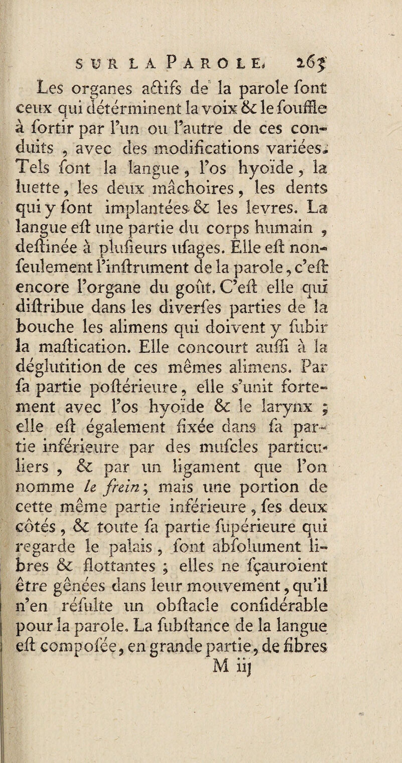 Les organes a£lirs de la parole font ceux qui déterminent la voix 6c le fouffie à fortir par Pim ou Pautre de ces con¬ duits , avec des modifications variées* Tels font la langue, Pos hyoïde, la luette, les deux mâchoires, les dents qui y font implantées 6c les levres. La langue eff une partie du corps humain , deilinée à plusieurs ufages. ÊUe efl non- feulement Pinftrument de la parole, c’eft encore Porgane du goût. C’eft elle qui diftribue dans les diverfes parties de la bouche les alimens qui doivent y fubir la maflication. Elle concourt aufli à la déglutition de ces mêmes alimens. Par fa partie poftérieure, elle s’unit forte¬ ment avec Pos hyoïde 6c le larynx ; elle efl également fixée clans La par¬ tie inférieure par des mufcles particu¬ liers , 6c par un ligament que l’on nomme U frein ; mais une portion de cette même partie inférieure, fes deux côtés , 6c toute fa partie fupérieure qui regarde le palais , font absolument li¬ bres 6c flottantes ; elles ne fçauroient être gênées dans leur mouvement, qu’il nen réfulte un obflacle confidérable pour la parole. La fubllance de la langue efl compofée, en grande partie, de fibres