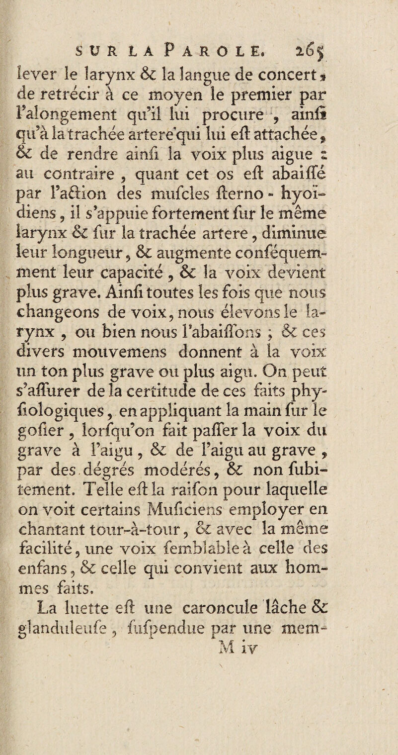 lever le larynx 6c la langue de concert » de rétrécir à ce moyen le premier par Palongement qu’il lui procure f ainü qu’à la trachée artere’qui lui efl attachée » 6c de rendre ainfi la voix plus aigue z au contraire , quant cet os efb abaiffé par Faftion des mufcles ilerno - hyoï- diens, il s’appuie fortement fur le même larynx & fur la trachée artere, diminue leur longueur 9 6c augmente conféquem- ment leur capacité , 6c la voix devient plus grave. Ainli toutes les fois que nous changeons de voix 5 nous élevons le la¬ rynx , ou bien nous FabaifFons ; & ces divers moiivemens donnent à la voix un ton plus grave ou plus aigu. On peut s’alïiirer de la certitude de ces faits phy- fiologiques, en appliquant la main fur le gofier ? lorfqu’on fait pafTer la voix du grave à l’aigu , 6c de l’aigu au grave , par des dégrés modérés, 6c non fubi- tement. Telle efl la raifon pour laquelle on voit certains Muficiens employer en chantant tour-à-tour 5 & avec la même facilité 5 une voix femblableà celle des enfans, & celle qui convient aux hom¬ mes faits. La luette eft une caroncule lâche &