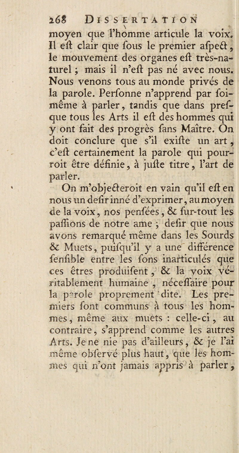 moyen que l’homme articule la voix. Il eft clair que fous le premier afpeéf 9 le mouvement des organes efl très-na¬ turel ; mais il n’eft pas né avec nous. Nous venons tous au monde privés de la parole. Perfonne n’apprend par foi- même à parler, tandis que dans pref- que tous les Arts il efl des hommes qui y ont fait des progrès fans Maître. On doit conclure que s’il exifie un art, c’efl certainement la parole qui pour- roit être définie, à jufle titre, l’art de parler. On m’objeéleroit en vain qu’il efl en nous un defir inné d’exprimer, au moyen de la voix, nos penfées, & fur-tout les paillons de notre ame ; defir que nous avons remarqué même dans les Sourds êc Muets, puifqu’il y a une différence fenfible entre les fons inarticulés que ces êtres produifent, & la voix vé¬ ritablement humaine , néceffaire pour la parole proprement dite. Les pre¬ miers font communs à tous les hom¬ mes , même aux muets : celle-ci, au contraire, s’apprend comme les autres Arts. Je ne nie pas d’ailleurs, 6c je l’ai même obfervé plus haut, que les hom¬ mes qui n’ont jamais appris à parler,