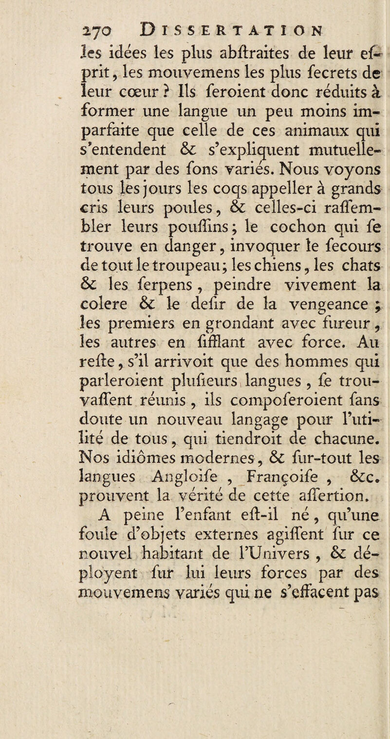 les idées les plus abflraites de leur ef« prit, les mouvemens les plus fecrets de leur cœur ? Ils feroient donc réduits à former une langue un peu moins im¬ parfaite que celle de ces animaux qui s’entendent & s’expliquent mutuelle¬ ment par des fons variés. Nous voyons tous Jes jours les coqs appeller à grands cris leurs poules, & celles-ci raflem- bler leurs pouflins; le cochon qui fe trouve en danger, invoquer le fecours de tout le troupeau; les chiens, les chats les ferpens, peindre vivement la colere & le defir de la vengeance ; les premiers en grondant avec fureur, les autres en fiflîant avec force. Au relie, s’il arrivoit que des hommes qui parleroient pîufieurs langues , fe trou¬ vaient réunis , ils compcferoient fans doute un nouveau langage pour l’uti¬ lité de tous, qui tiendroit de chacune. Nos idiomes modernes , &C fur-tout les langues Angîoife , Françoife , &c* prouvent la vérité de cette alfertion, A peine l’enfant elt-il né, qu’une foule d’objets externes a giflent fur ce nouvel habitant de l’Univers , & dé- ployent fur lui leurs forces par des mouvemens variés qui ne s’effacent pas