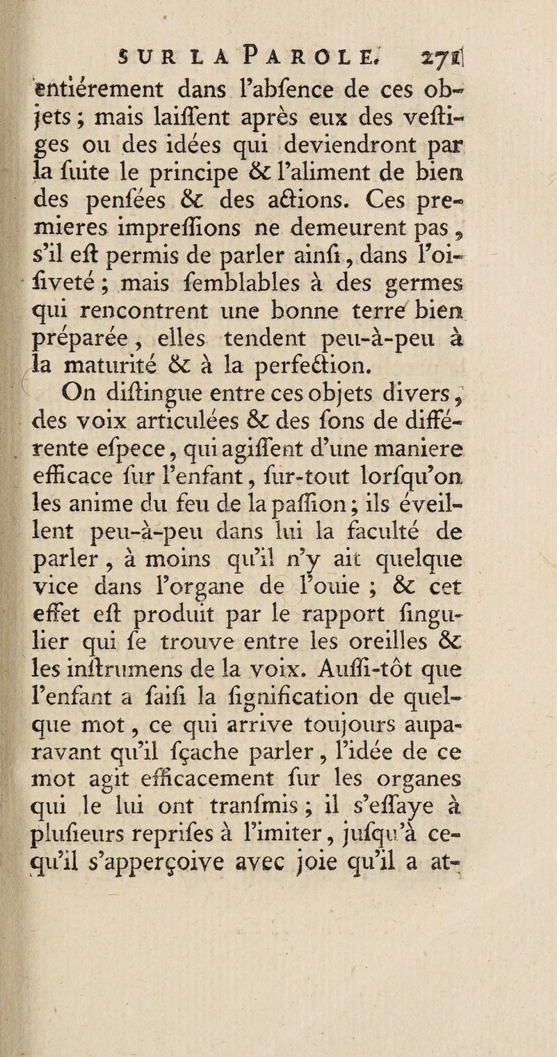 entièrement dans Fabfence de ces ob¬ jets ; mais laiffent après eux des vefti- ges ou des idées qui deviendront par la fuite le principe 6c l’aliment de bien des penfées 6c des a&ions. Ces pre¬ mières impreffions ne demeurent pas , s’il eft permis de parler ainfr, dans Foi- liveté ; mais femblables à des germes qui rencontrent une bonne terre bien préparée, elles tendent peu-à-peu à la maturité & à la perfection. On diflingue entre ces objets divers, des voix articulées 6c des fons de diffé¬ rente efpece, quiagiffent d’une maniéré efficace fur l’enfant, fur-tout lorfqu’on les anime du feu de la paffion ; ils éveil¬ lent peu-à-peu dans lui la faculté de parler, à moins qu’il n’y ait quelque vice dans l’organe de Fouie ; 6c cet effet eft produit par le rapport fingu- lier qui fe trouve entre les oreilles 6c les inlfnimens de la voix. Aufii-tôt que l’enfant a faifi la lignification de quel¬ que mot, ce qui arrive toujours aupa¬ ravant qu’il fçache parler, l’idée de ce mot agit efficacement fur les organes qui le lui ont tranfmis ; il s’effaye à plufieurs reprifes à l’imiter, jufqu’à ce- qu’il s’apperçoive avec joie qu’il a at-