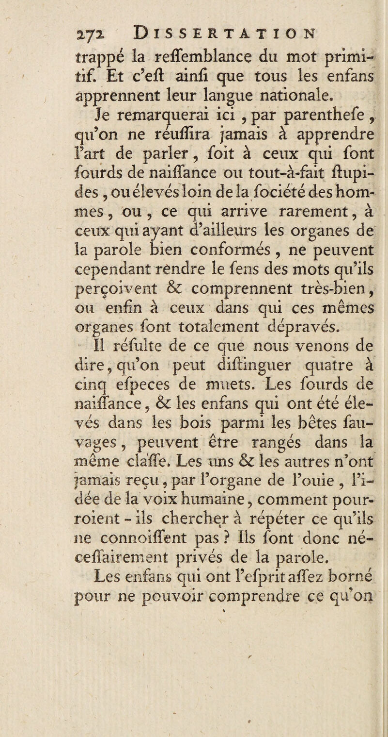 trappé la reffemblance du mot primi¬ tif. Et c’eft ainfi que tous les enfans apprennent leur langue nationale. Je remarquerai ici , par parenthefe qu’on ne réuffira jamais à apprendre Fart de parler, foit à ceux qui font fourds de naiffance ou tout-à-fait ftupi- des , ou élevés loin de la fociété des hom¬ mes , ou , ce qui arrive rarement, à ceux qui ayant d’ailleurs les organes de la parole bien conformés , ne peuvent cependant rendre le fens des mots qu’ils perçoivent & comprennent très-bien, ou enfin à ceux dans qui ces mêmes organes font totalement dépravés. Il réfulte de ce que nous venons de dire, qu’on peut diflinguer quatre à cinq efpeces de muets. Les fourds de naiflance, & les enfans qui ont été éle¬ vés dans les bois parmi les bêtes fau- vages, peuvent être rangés dans la même claffie. Les uns & les autres n’ont jamais reçu, par l’organe de l’ouie , l’i¬ dée de la voix humaine, comment pour- roient - ils chercher à répéter ce qu’ils ne connoiffent pas ? Ils font donc né- ceffairement privés de la parole. Les enfans qui ont l’efpritaffez borné pour ne pouvoir comprendre ce quon