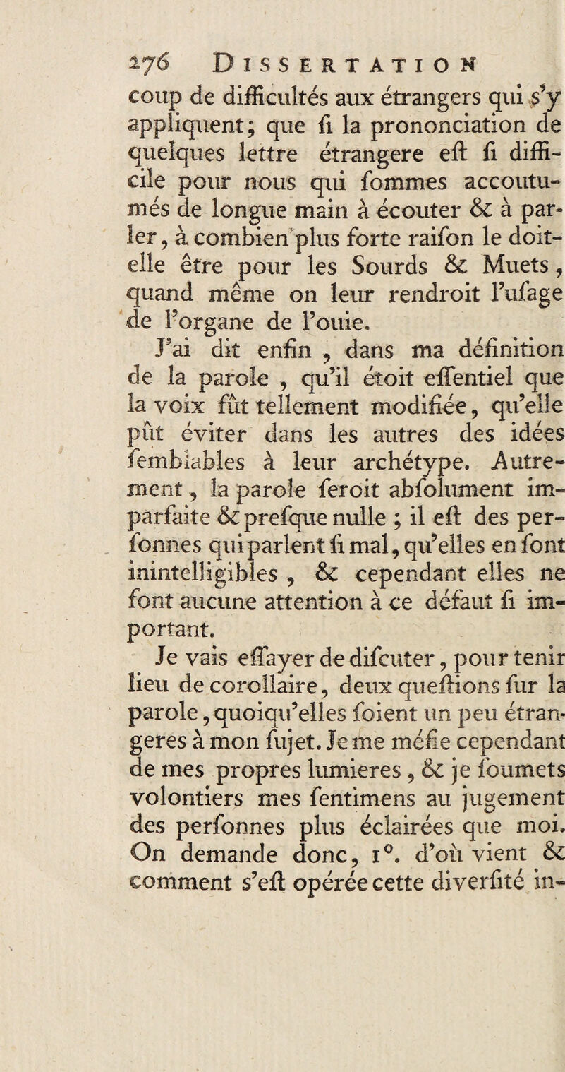 coup de difficultés aux étrangers qui s’y appliquent; que fi la prononciation de quelques lettre étrangère efl fi diffi¬ cile pour nous qui fommes accoutu¬ més de longue main à écouter & à par» 1er, à combien plus forte raifon le doit- elle être pour les Sourds & Muets, quand même on leur rendroit l’ufage de l’organe de Fouie. J’ai dit enfin , dans ma définition de la parole , qu’il étoit effentiel que la voix fût tellement modifiée, qu’elle pût éviter dans les autres des idées Semblables à leur archétype. Autre¬ ment , la parole feroit abfolument im¬ parfaite prefque nulle ; il eft des per- fonnes qui parlent fi mal, qu’elles en font inintelligibles , & cependant elles ne font aucune attention à ce défaut fi im¬ portant. Je vais efTayer de difcuter, pour tenir lieu de corollaire, deux queflions fur la parole, quoiqu’elles foient un peu étran¬ gères à mon fujet. Je me méfie cependant de mes propres lumières, & je foumets volontiers mes fentimens au jugement des perfonnes plus éclairées que moi. On demande donc, i°. d’où vient &£ comment s’eft opérée cette diverfité in-