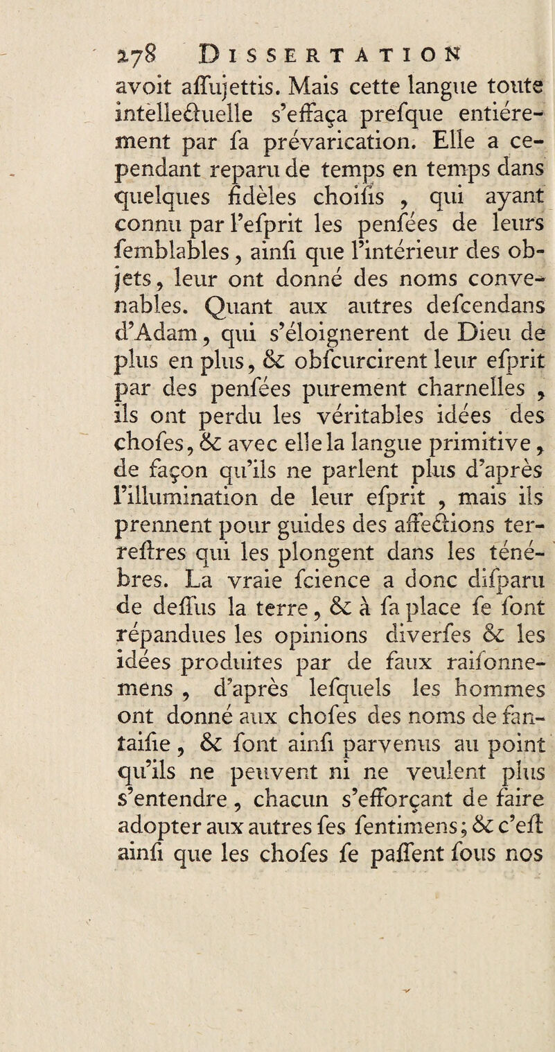 avoit affujettis. Mais cette langue toute intellectuelle s’effaça prefque entière¬ ment par fa prévarication. Elle a ce¬ pendant reparu de temps en temps dans quelques fidèles choifis , qui ayant connu par l’efprit les penfées de leurs femblables, ainfi que l’intérieur des ob¬ jets, leur ont donné des noms conve^ nables. Quant aux autres defcendans d’Adam, qui s’éloignèrent de Dieu de plus en plus, & obscurcirent leur efprit par des penfées purement charnelles , ils ont perdu les véritables idées des chofes, 6c avec elle la langue primitive, de façon qu’ils ne parlent plus d’après l’illumination de leur efprit , mais ils prennent pour guides des affections ter- reflres qui les plongent dans les ténè¬ bres. La vraie fcience a donc difparu de deffus la terre, 6c à fa place fe font répandues les opinions diverfes & les idées produites par de faux raifonne- mens , d’après lefquels les hommes ont donné aux chofes des noms de fan- taifie, & font ainfi parvenus au point qu’ils ne peuvent ni ne veulent plus s’entendre, chacun s’efforçant de faire adopter aux autres fes fentimens ; &c c’eif ainfi que les chofes fe paffent fous nos