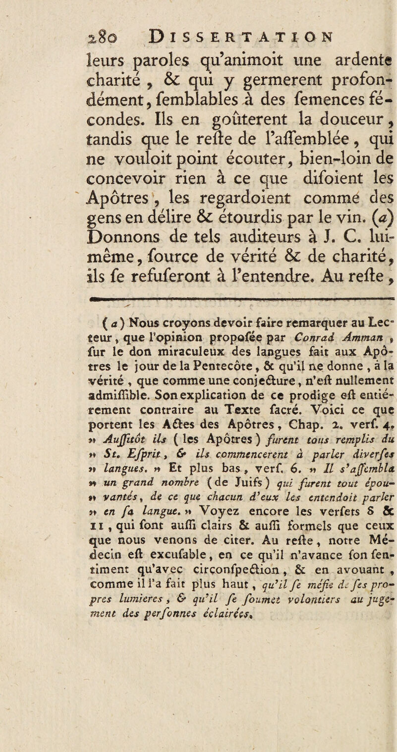 leurs paroles qu’animoit une ardente charité , & qui y germerent profon¬ dément, femblables à des femences fé¬ condes. Ils en goûtèrent la douceur, tandis que le relie de l’afTemblée, qui ne vouloit point écouter, bien-loin de concevoir rien à ce que difoient les Apôtres , les regardoient commé des gens en délire & étourdis par le vin. (a) Donnons de tels auditeurs à J. C. lui- même , fource de vérité & de charité, ils fe refuferont à l’entendre. Au relie, ' r- ( a j Nous croyons devoir faire remarquer au Lee îeur » que l’opinion propofée par Conrad Amman , fur le don miraculeux des langues fait aux Apô¬ tres le jour de la Pentecôte, & qu’il ne donne , à la vérité » que comme une conjecture, n’eft: nullement admifiible. Son explication de ce prodige eft entiè¬ rement contraire au Texte facré. Voici ce que portent les ACtes des Apôtres, Chap. 2. verf. 4. >» Aujjitôt ils ( les Apôtres ) furent tous remplis du »» Su Efprit, & ils commencèrent à parler diverfes >» langues, n Et plus bas , verf. 6. « Il s’ajfembla. m un grand nombre ( de Juifs ) qui furent tout e'pou- »» vantés, de ce que chacun d’eux les entendait parler i> en fa langue. >* Voyez encore les verfets S 8c 11 , qui font auffi clairs & aulïï formels que ceux que nous venons de citer. Au relie , notre Mé¬ decin eft excufable, en ce qu’il n’avance fon fen- timent qu’avec circonfpe&ion , & en avouant , comme il l’a fait plus haut, qu’il fe méfie d. fies pro¬ pres lumières, & qu’il fe foumet volontiers au juge¬ ment des perfonnes éclairées«