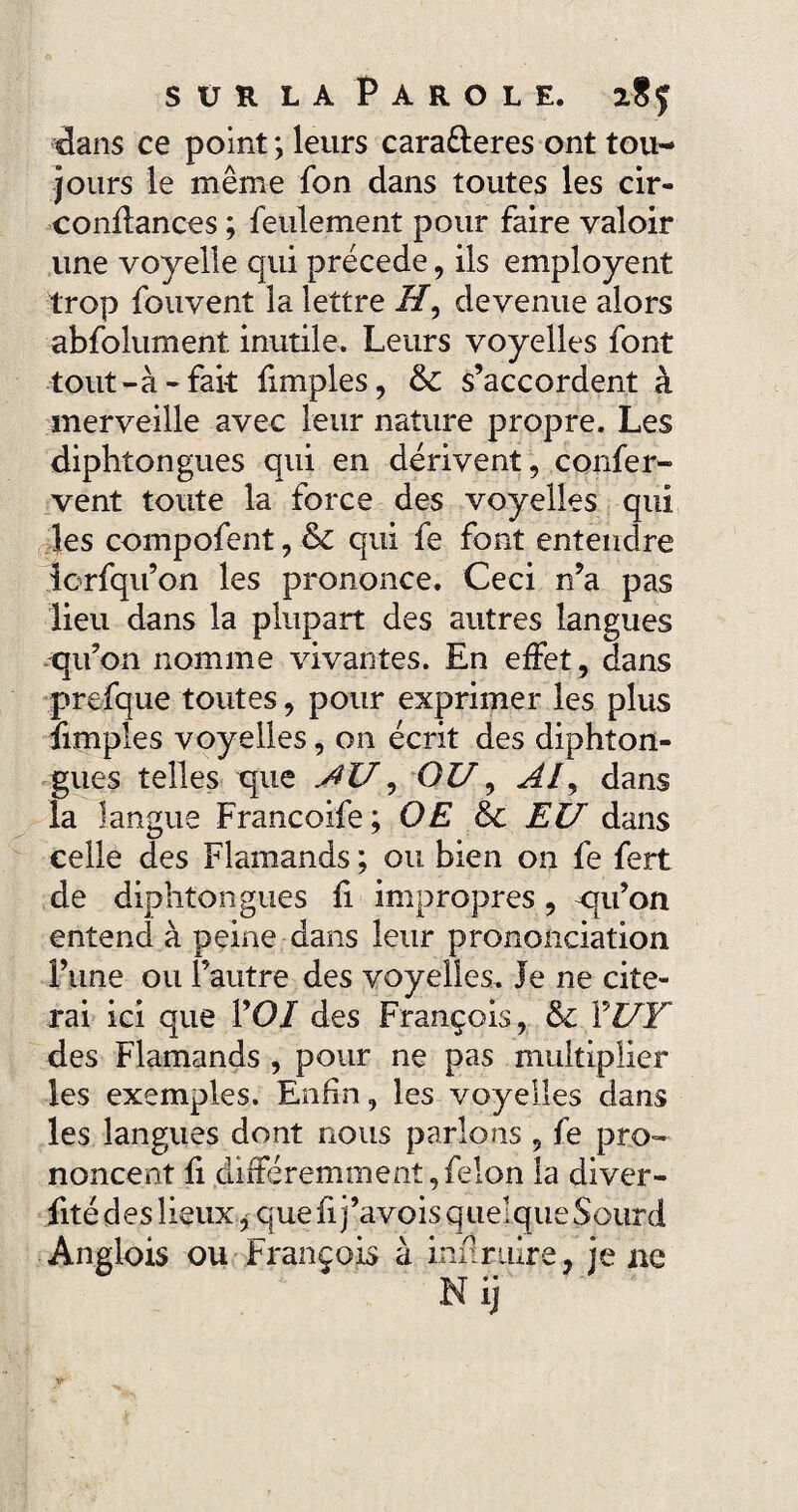 dans ce point ; leurs cara&eres ont tou¬ jours le même fon dans toutes les cir- confiances ; feulement pour faire valoir une voyelle qui précédé, ils employait trop fouvent la lettre i7, devenue alors abfolument. inutile. Leurs voyelles font tout-à-fait fimples, & s’accordent à merveille avec leur nature propre. Les diphtongues qui en dérivent, confer- vent toute la force des voyelles qui les compofent, & qui fe font entendre lorfqu’on les prononce. Ceci n’a pas lieu dans la plupart des autres langues qu’on nomme vivantes. En effet, dans prefque toutes, pour exprimer les plus fimples voyelles, on écrit des diphton¬ gues telles que AU, OZ7, Al, dans la langue Francoife; OE &c EU* dans celle des Flamands ; ou bien 011 fe fert de diphtongues fi impropres, qu’on entend à peine dans leur prononciation î’une ou l’autre des voyelles. Je ne cite¬ rai ici que VOI des François, & YUY des Flamands , pour ne pas multiplier les exemples. Enfin, les voyelles dans les langues dont nous parlons , fe pro¬ noncent fi différemment,felon la diver- fité des lieux, que fi j’avois quel que Sourd Anglois ou François à infiruire, je ne Nij