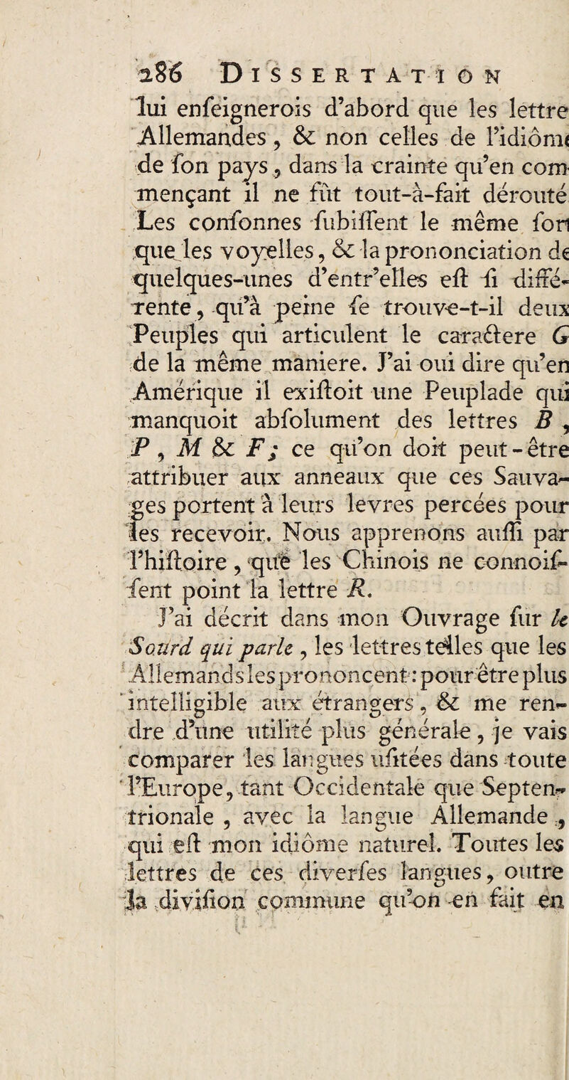 lui enfeignerois d’abord que les lettre Allemandes, & non celles de l’idiônu de fon pays, dans la crainte qu’en corn mençant il ne fût tout-à-fait dérouté Les confonnes fubiffent le même fon que les voyelles, & la prononciation ds quelques-unes d’entr’elles ed fi dide- rente, qu’à peine fe trouve-t-il deux Peuples qui articulent le caraélere G de la même maniéré. J’ai oui dire qu’en Amérique il exidoit une Peuplade qui manquoit abfolument des lettres B , P, M 6c F; ce qu’on doit peut-être attribuer aux anneaux que ces Sauva¬ ges portent à leurs levres percées pour les recevoir. Nous apprenons aufii par Phiftoire , què les Chinois ne connoif* fent point la lettre R. J’ai décrit dans mon Ouvrage fur U Sourd qui parle , les lettres tdles que les Allemandsles prononcent : pour être plus intelligible aux étrangers , & me ren¬ dre d’une utilité plus générale, je vais comparer les langues ufitées dans toute l’Europe, tant Occidentale que Septen¬ trionale , avec la langue Allemande , qui ed mon idiome naturel. Toutes les lettres de ces diverfes langues, outre la divjdon commune qu’on -en fait en