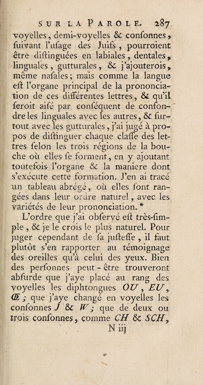 voyelles, demi-voyelles & confonnes 9 fuivant l’ufage des Juifs , poiirroient être diftinguées en labiales, dentales % linguales, gutturales, & j’ajouterois, même nafales; mais comme la langue efl l’organe principal de la prononcia¬ tion de ces différentes lettres, & qu’il feroit aifé par eonféquent de confon¬ dre les linguales avec les autres , & fur- tout avec les gutturales, j’ai jugé à pro¬ pos de distinguer chaque claffe des let¬ tres félon les trois régions de la bou¬ che où elles fe forment, en y ajoutant toutefois l’oreane & la maniéré dont s’exécute cette formation. J’en ai tracé un tableau abrégé, oii elles font ran- gees dans leur ordre naturel, avec les variétés de leur prononciation. * L’ordre que j’ai obfervé eft très-fim- pie , & je le crois le plus naturel. Pour juger cependant de fa jufleffe , il faut plutôt s’en rapporter au témoignage des oreilles qu’à celui des yeux. Bien des perfonnes peut - être trouveront abfurde que j’aye placé au rang des voyelles les diphtongues OU, EU, (E ; que j’aye changé en voyelles les confonnes J & W j que de deux ou trois confonnes, comme CH & SCH, Niij