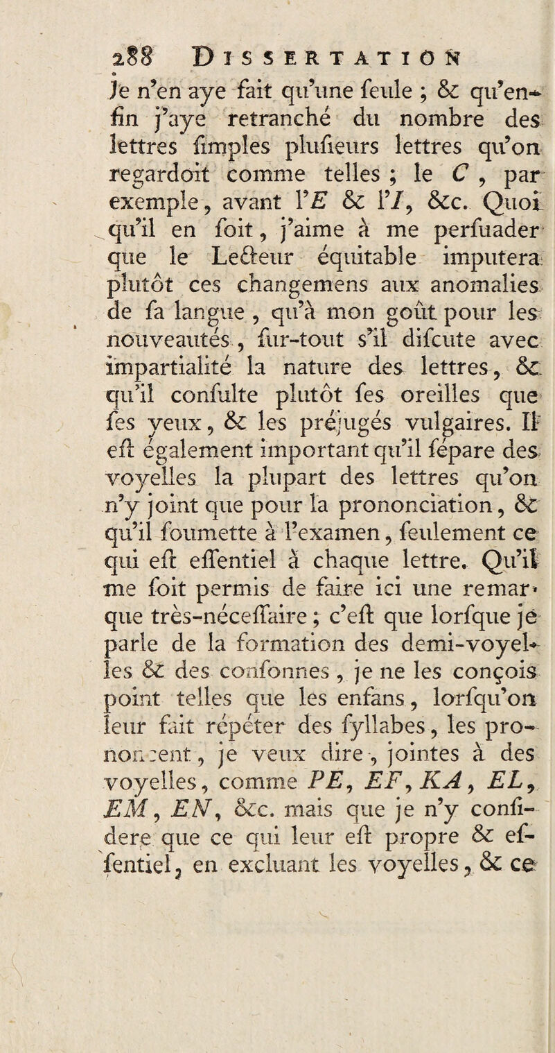 O Je n’en aye fait qu’une feule ; & qu’en* fin j’aye retranché du nombre des lettres fimpîes plufieurs lettres qu’on regardait comme telles ; le C , par exemple, avant VE & 1’/, &cc. Quoi ^ qu’il en foit, j’aime à me perfuader que le Le&étir équitable imputera plutôt ces changemens aux anomalies de fa langue , qu’à mon goût pour les nouveautés , fur-tout s’il difcute avec impartialité la nature des lettres, 6c. qu’il confulte plutôt fes oreilles que fes yeux, & les préjugés vulgaires. Il efl également important qu’il fépare des voyelles la plupart des lettres qu’on n’y joint que pour la prononciation, ôc qu’il foumette à l’examen, feulement ce qui eft effentiel à chaque lettre. Qu’il me foit permis de faire ici une remar* que très-néceffaire ; c’efi: que lorfque je parle de la formation des demi-voyel¬ les & des confonnes , je ne les conçois point telles que les enfans, lorfqu’on leur fait répéter des fyllabes, les pro¬ noncent, je veux dire , jointes à des voyelles, comme PE, EF, KA, EL, EM, EN, &c. mais que je n’y confi- dere que ce qui leur efi: propre & ef¬ fentiel 7 en excluant les voyelles, & ce