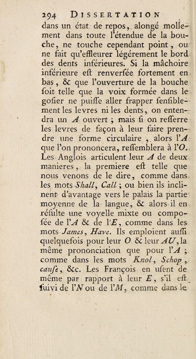 dans un état de repos,, alongé molle¬ ment dans toute l’étendue de la bou¬ che, ne touche cependant point, ou ne fait qu’effleurer légèrement le bord des dents inférieures. Si la mâchoire inférieure ed renverfée fortement en bas, & que l’ouverture de la bouche foit telle que la voix formée dans le goder ne puide aller frapper fendble— ment les levres ni les dents, on enten¬ dra un A ouvert ; mais fi on rederre les levres de façon à leur faire pren¬ dre une forme circulaire ,. alors VA que l’on prononcera, redemblera à l’00 Les Anglois articulent leur A de deux maniérés, la première ed telle que nous venons de le dire, comme dans, les mot s S hall y Call ; ou bien ils incli¬ nent* d’avantage vers le palais la partie moyenne de la langue, & alors il en réfulte une voyelle mixte ou compo- fée de VA & de YE, comme dans les mots James, Hâve. Ils emploient audi quelquefois pour leur O &c leur AU^ la même prononciation que pour Y A ; comme dans les mots Knol, Schop , caufe, &c. Les François en ufènt de même par rapport à leur E, s’il ed fuivide YN ou de YM, comme dans le