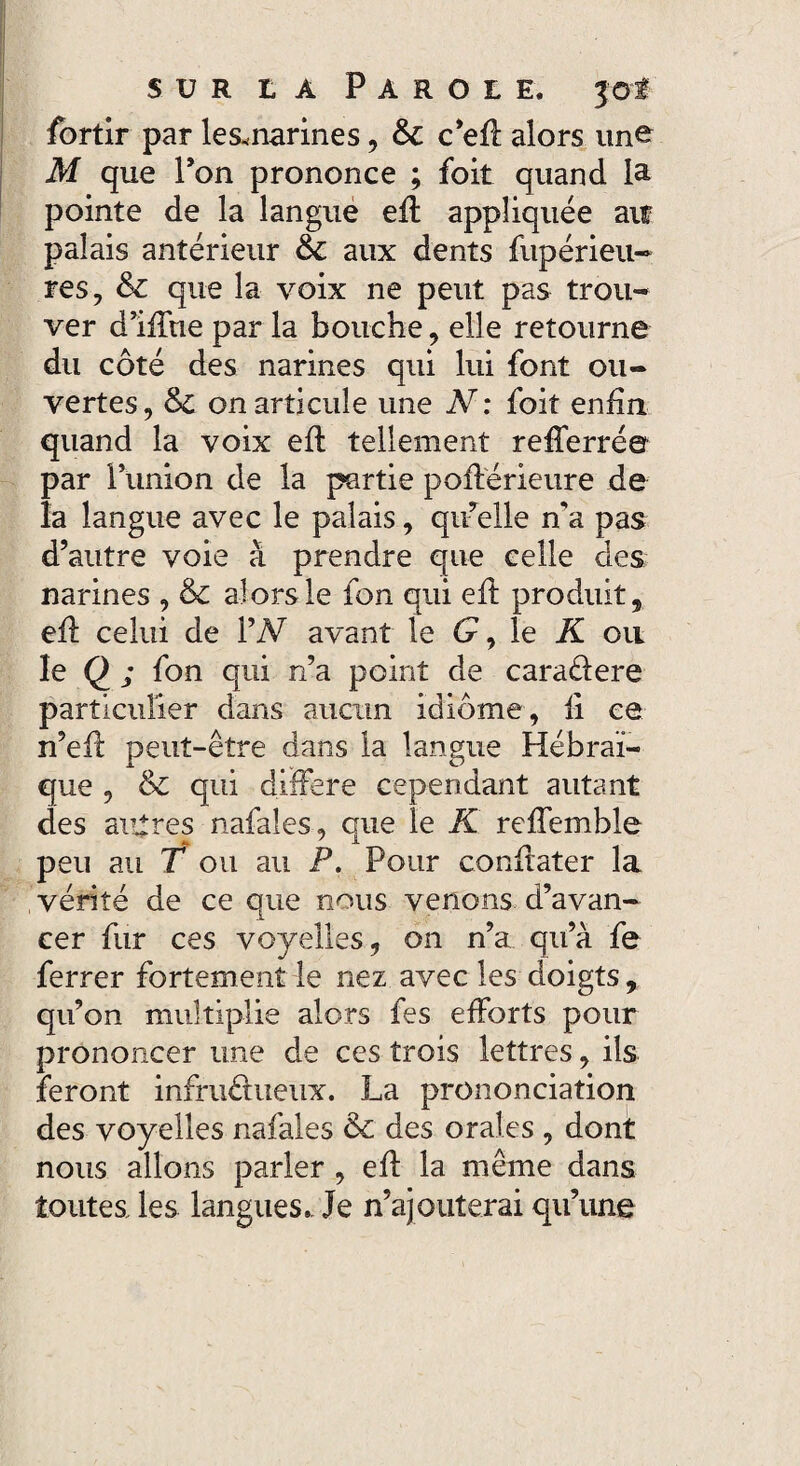 fortir par lesmarines, Sc c’efl alors une M que l’on prononce ; foit quand la pointe de la langue eft appliquée ait palais antérieur & aux dents fupérieu- res, & que la voix ne peut pas trou¬ ver dlffue par la bouche, elle retourne du côté des narines qui lui font ou¬ vertes, &C on articule une N: foit enfin quand la voix efl tellement refferré© par l’union de la partie poftérieure de la langue avec le palais, quelle n'a pas d’autre voie à prendre que celle des; narines , & alors le fon qui efi produit, efl celui de 1W avant le G, le K ou le Q ; fon qui n’a point de caraêlere particulier dans aucun idiome, fi ce n’efl peut-être dans la langue Hébraï¬ que , & qui différé cependant autant des autres nafales, que le K rcffemble peu au T ou au P. Pour conûater la vérité de ce que nous venons d’avan¬ cer fur ces voyelles, on n’a qu’à fe ferrer fortement le nez avec les doigts, qu’on multiplie alors fes efforts pour prononcer une de ces trois lettres, ils feront infruéhieux. La prononciation des voyelles nafales & des orales , dont nous allons parler , efl la même dans toutes les langues.. Je n’ajouterai qu’une