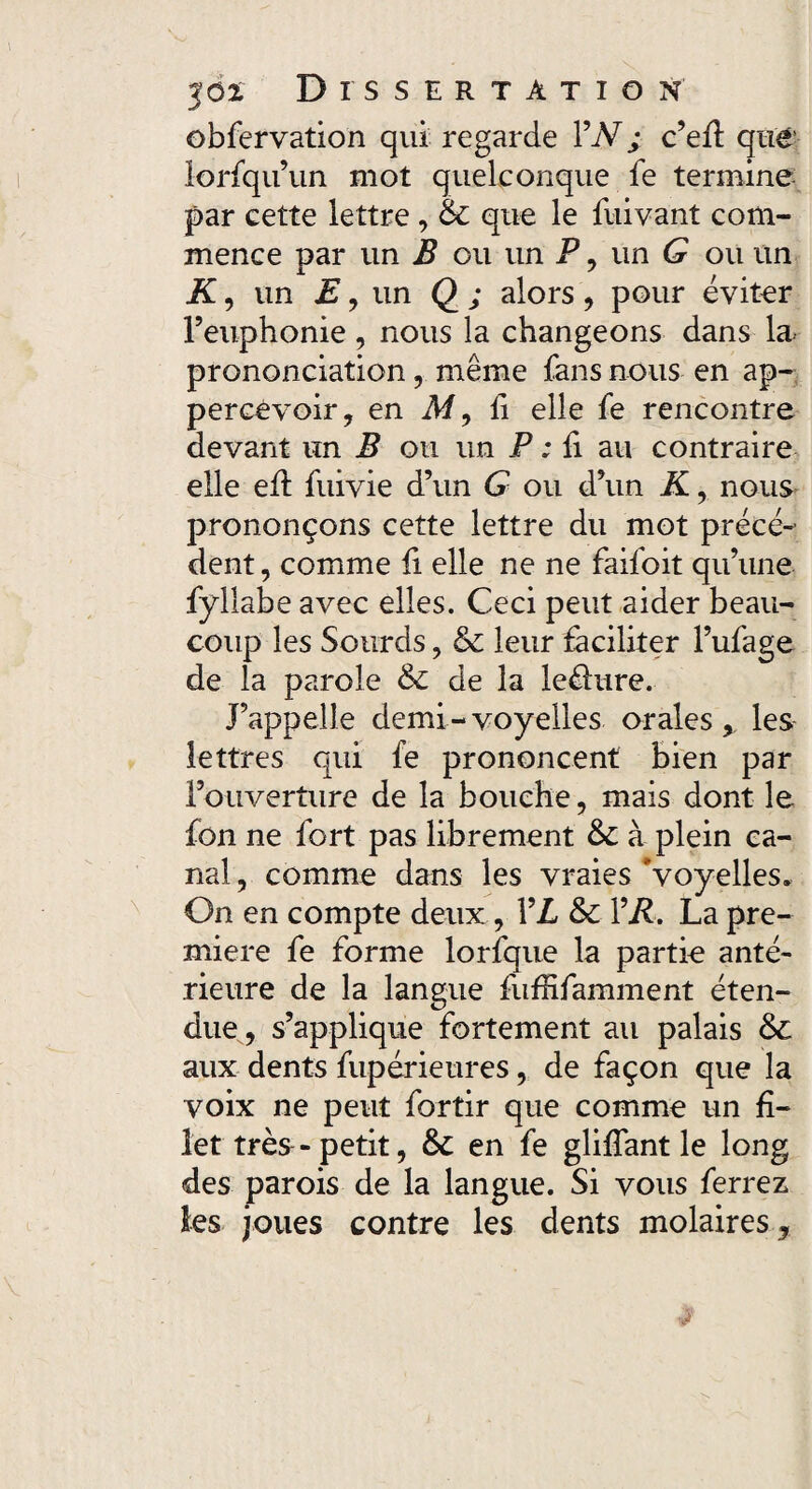 obfervation qui regarde 1 ’N; c’eft que lorfqu’un mot quelconque fe termine par cette lettre , & que le fuivant com¬ mence par un B ou un P , un G ou un if, un E, un Q ; alors , pour éviter l’euphonie , nous la changeons dans la. prononciation, même fans nous en ap- percévoir, en M, li elle fe rencontre devant un B ou un P : fi au contraire elle eft fuivie d’un G ou d’un K, nous prononçons cette lettre du mot précé¬ dent, comme fi elle ne ne faifoit qu’une fyllabe avec elles. Ceci peut aider beau¬ coup les Sourds, & leur faciliter l’ufage de la parole & de la lefhire. J’appelle demi - voyelles orales ,, les lettres qui fe prononcent bien par Fouverture de la bouche, mais dont le fon ne fort pas librement à plein ca¬ nal , comme dans les vraies Voyelles, On en compte deux, VL & l’iL La pre¬ mière fe forme lorfque la partie anté¬ rieure de la langue fufRfamment éten¬ due, s’applique fortement au palais aux dents fupérieures, de façon que la voix ne peut fortir que comme un fi¬ let très - petit, & en fe glifîant le long des parois de la langue. Si vous ferrez les joues contre les dents molaires,