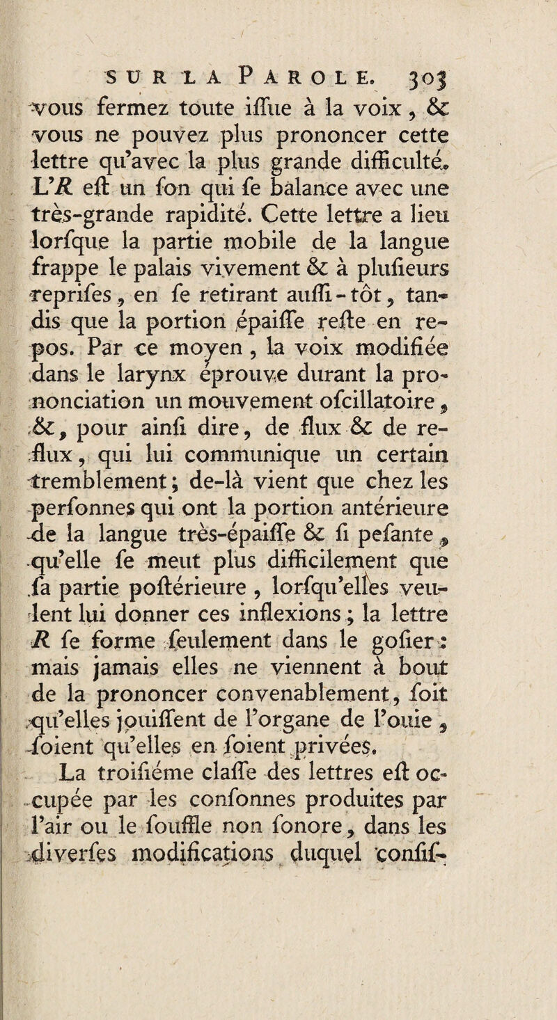 vous fermez toute ifliie à la voix, &C vous ne pouvez plus prononcer cette lettre qu’avec la plus grande difficulté. U R efl un fon qui fe balance avec une très-grande rapidité. Cette lettre a lieu lorfque la partie mobile de la langue frappe le palais vivement & à plufieurs reprifes , en fe retirant auffi - tôt , tan¬ dis que la portion épaifie relie en re¬ pos. Par ce moyen, la voix modifiée dans le larynx éprouve durant la pro¬ nonciation un mouvement ofcillatoire, <&c, pour ainfi dire, de flux & de re¬ flux , qui lui communique un certain tremblement ; de-là vient que chez les perfonnes qui ont la portion antérieure -de la langue très-épaifle & fi pefante * qu’elle fe meut plus difficilement que fa partie poflérieure , lorfqu’eltes veu¬ lent lui donner ces inflexions ; la lettre R fe forme feulement dans le gofier ; mais jamais elles ne viennent à bout de la prononcer convenablement , foit qu’elles jouiflfent de l’organe de l’ouie , -foient qu’elles en foient privées. La troifiéme clafle des lettres efl: oc¬ cupée par les confonnes produites par l’air ou le fouffle non fonore, dans les diverfes modifications duquel confif-