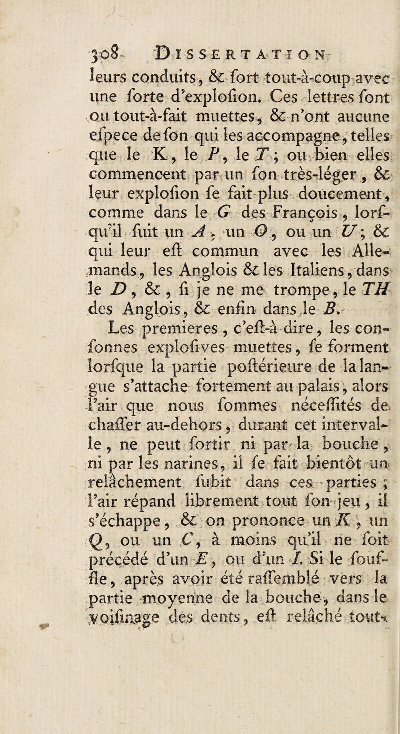 leurs conduits, 6c fort tout-à-coup avec une forte d’explofion. Ces lettres font ou tout-à-fait muettes, 6c n'ont aucune efpece defon qui les accompagne, telles que le K, le P, le T ; ou bien elles commencent par un fon très-léger , 6c leur explofion fe fait plus doucement , comme dans le G des François , lorf- qifil fuit un A *,am 0, ou un U; 6c qui leur eft commun avec les Alle¬ mands, les Anglois êcles Italiens, dans le D, 6c , fi je ne me trompe, le TH des Anglois, 6c enfin dans le B» Les premières , c’efl-à dire, les con¬ formes explofives muettes, fe forment lorfque la partie poftérieure de la lan¬ gue s'attache fortement au palais, alors Fair que nous fomni.es nécefîités de chafTer au-dehors, durant cet interval¬ le , ne peut fortir ni par la bouche , ni par les narines, il fe fait bientôt un- relâchement fubit dans ces parties ; Fair répand librement tout fon jeu, il s’échappe, 6c on prononce un K , un (), ou un C, à moins qu’il ne foit précédé d’un E, ou d’un L Si le -fouf- fle, après avoir été raffemblé vers la partie moyenne de la bouche, dans le 7Voifmage des dents , eft relâché tout-*.