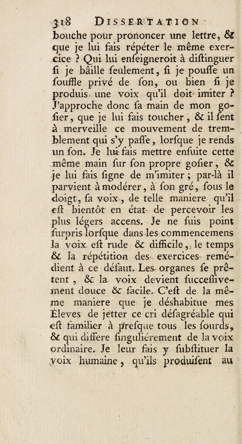 bouche pour prononcer une lettre, &£ que je lui fais répéter le même exer¬ cice ? Qui lui enfeigneroit à diffinguer fi je bâille feulement, fi je pouffe un fouille privé de fon, ou bien fi je produis, une voix qu’il doit imiter ? J'approche donc fa main de mon go- fier, que je lui fais toucher , & il fent à merveille ce mouvement de trem¬ blement qui s’y pafle, lorfque je rends un fon* Je lui fais mettre enfuite cette même main fur fon propre gofier, ôc je lui fais figne de m’imiter ; par-là il parvient à modérer, à fon gré, fous le doigt , fa voix , de telle maniéré qu’il eff bientôt en état de percevoir les plus légers accens. Je ne fuis point furpris lorfque dans les ccmmencemens la voix, eff rude & difficile,; le temps & la répétition des exercices remé¬ dient à ce défaut. Les organes fe prê¬ tent , & la voix devient fuccefiive- rnent douce &: facile. C’eff de la mê¬ me maniéré que je déshabitue mes Éleves de jetter ce cri défagréable qui eff familier à prefque tous les fourds, &c qui différé finguliérement de la voix ordinaire. Je leur fais y fubffituer la .voix humaine 7 qu’ils produifent au