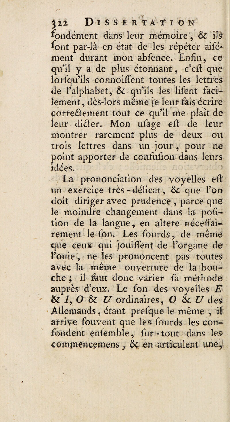 522 D I S S E R TA T I O ST fondement dans leur mémoire , &C iî$ font par-là en état de les répéter aifé- ment durant mon abfence. Enfin, ce qu’il y a de plus étonnant, c’efi: que lorfqu’iis connoifîent toutes les lettres de l’alphabet, &-qu’ils les lifent faci¬ lement, dès-lors même je leur fais écrire corre&ement tout ce qu’il me plaît de leur di&er. Mon ufage efi: de leur montrer rarement plus de deux ou trois lettres dans un jour, pour ne point apporter de confufion dans leurs idées. La prononciation des voyelles efi: un exercice très - délicat, &C que l’on doit diriger avec prudence , parce que le moindre changement dans la pofi- tion de la langue, en altéré néceflai- rement le fon. Les fourds, de même que ceux qui jouifient de l’organe de Fouie, ne les prononcent pas toutes avec la même ouverture de la bou¬ che ; il faut donc varier fa méthode auprès d’eux. Le fon des voyelles E & /, O & U ordinaires, O 6c U des Allemands, étant prefque le même , il arrive fouvent que les fourds les con¬ fondent enfemble, fur - tout dans les compiencemens, 6ç. en articulent uner