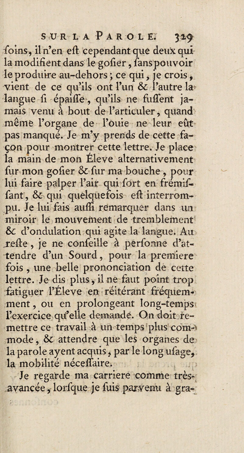 foins* il n’en efi cependant que deux qui la modifient dans le gofier, fans pouvoir le produire au-dehors ; ce qui, je crois f vient de ce qu’ils ont l’un 6c l’autre la^ langue fi épaifie, qu’ils ne fufient ja¬ mais venu à bout de l’articuler, quand même l’organe de l’ôuie ne leur eût pas manqué. Je m’y prends de cette fa¬ çon pour montrer cette lettre. Je place la main de mon Éleve alternativement fur mon gofier 6c fur ma bouche , pour lui faire palper l’air qui fort en frémif- fant, 6c qui quelquefois efi interrom¬ pu. Je lui fais aufiî remarquer dans un miroir le mouvement de tremblement 6c d’ondulation qui agite la langue. Ait refie, je ne confeille à perfonne d’at¬ tendre d’un Sourd, pour la première fois , une belle prononciation de cette lettre. Je dis plus, il ne faut point trop fatiguer l’Éleve en réitérant fréquem¬ ment , ou en prolongeant long-temps l’exercice qu’elle demandé. On doit re¬ mettre ce travail à un temps plus com-'* mode, 6c attendre que les organes de la parole ayent acquis ? par le long ufage, la mobilité nécefiaire. Je regarde ma carrière comme très- avancée , lorfque je fuis parvenu à gra-