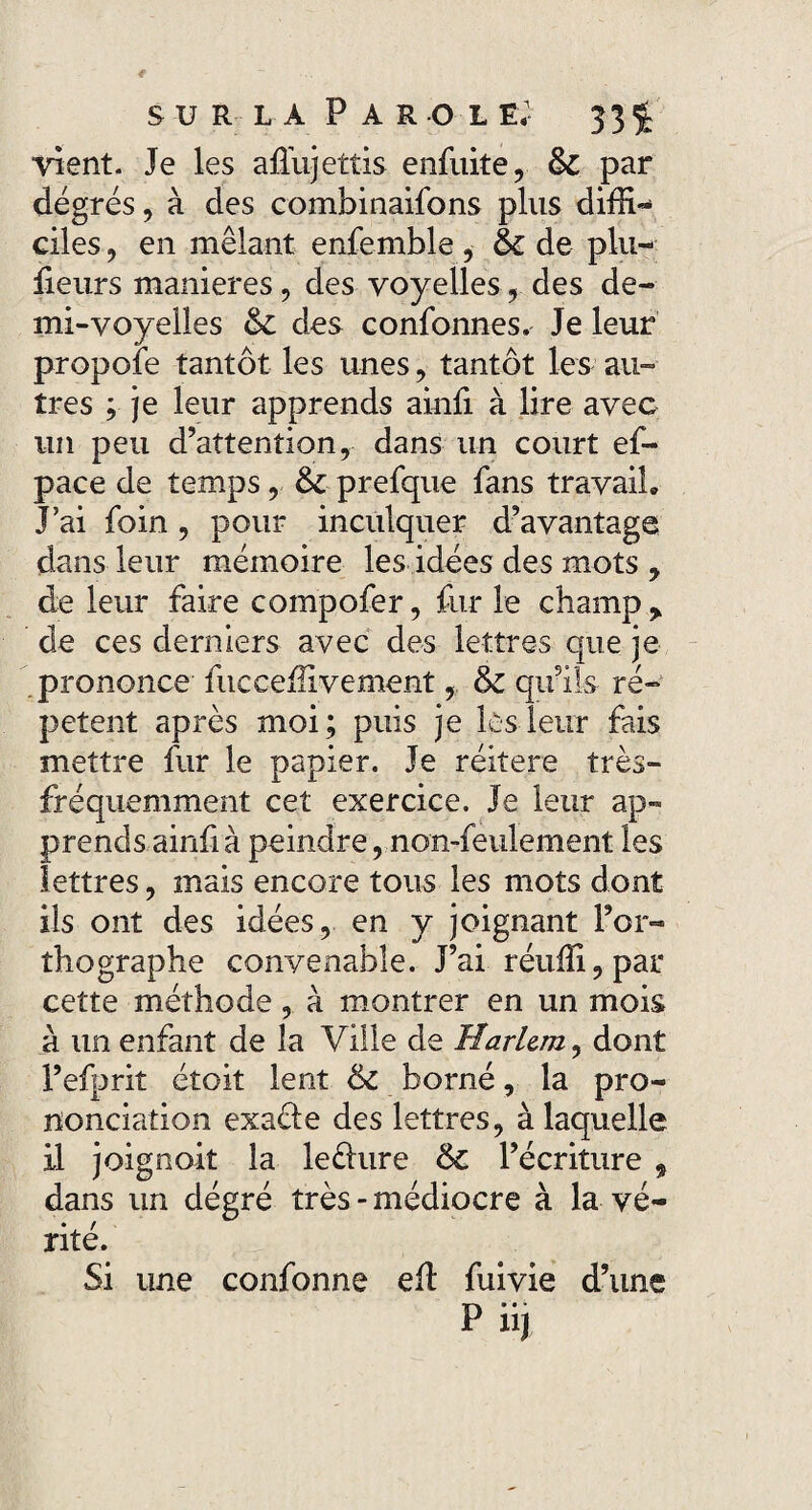 Vient. Je les afiiijettis enfuite, 6c par degrés, à des combinaifons plus diffi¬ ciles , en mêlant enfemble, 6c de plu- fieurs maniérés, des voyelles, des de¬ mi-voyelles 6c des confonnes. Je leur propole tantôt les unes, tantôt les au¬ tres ; je leur apprends ainfi à lire avec un peu d’attention, dans un court ef- pace de temps, 6c prefque fans travail» J’ai foin , pour inculquer d’avantage dans leur mémoire les idées des mots y de leur faire compofer, fur le champ > de ces derniers avec des lettres que je prononce fuceeffivement, 6c qu’ils ré¬ pètent après moi; puis je les leur fais mettre fur le papier. Je réitéré très- fréquemment cet exercice. Je leur ap¬ prends ainfi à peindre, non-feulement les lettres, mais encore tous les mots dont ils ont des idées, en y joignant l’or¬ thographe convenable. J’ai réuffi,par cette méthode, à montrer en un mois à un enfant de la Ville de Harlem, dont l’efprit étoit lent 6c borné, la pro¬ nonciation exaéle des lettres, à laquelle il joignait la leèhire 6c l’écriture , dans un dégré très-médiocre à la vé¬ rité. Si une confonne eft fuivie d’une P iij