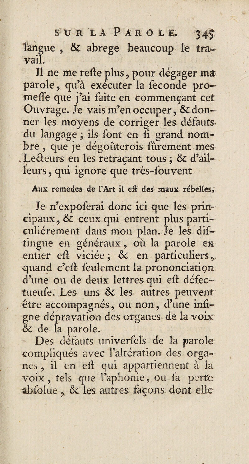 sur ià Paroi e. 3-4.5; langue , & abrégé beaucoup le tra¬ vail. Il ne me relie plus , pour dégager ma parole, qu’à exécuter la fécondé pro- mefle que j’ai faite en commençant cet Ouvrage. Je vais m’en occuper, Adon¬ ner les moyens de corriger les défauts du langage ; ils font en li grand nom¬ bre , que je dégoûterois fûrement mes . Leêleurs en les retraçant tous ; & d’ail¬ leurs , qui ignore que très-fouvent Aux rémérés de l’Art il cft des maux rébelles;. Je n’expoferai donc ici que les prin¬ cipaux, & ceux qui entrent plus parti¬ culiérement dans mon plan. Je les dif- tingue en généraux, où la parole en entier eA viciée; & en particuliers, quand c’eft feulement la prononciation d’une ou de deux lettres qui efl défec- tueufe. Les uns &£ les autres peuvent être accompagnés, ou non, d’une infl- gne dépravation des organes de la voix & de la parole. Des défauts unîverfels de la parole compliqués avec l’altération des orga¬ nes , il en efl qui appartiennent à la voix, tels que l’aphonie, ou fa perte abfolue , & les autres façons dont elle