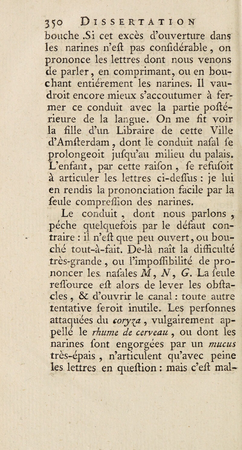 bouche .Si cet excès d’ouverture dans les narines n’eft pas confidérable, on prononce les lettres dont nous venons de parler, en comprimant, ou en bou¬ chant entièrement les narines. Il vau- droit encore mieux s’accoutumer à fer¬ mer ce conduit avec la partie pohé- rieure de la langue. On me fit voir la hile d’un Libraire de cette Ville d’Amherdam, dont le conduit nafal fe prolongeoit jufqu’au milieu du palais. L’enfant, par cette raifon , fe refufoit à articuler les lettres ci-defTus : je lui en rendis la prononciation facile par la feule compreffion des narines. Le conduit , dont nous parlons 9 pèche quelquefois par le défaut con¬ traire : il n’eft que peu ouvert, ou bou¬ ché tout-à-fait. De-là naît la difficulté très-grande , ou l’impoffibilité de pro¬ noncer les, nafales M, N9 G. La feule rehburce eh alors de lever les obfta- cles , d’ouvrir le canal : toute autre tentative feroit inutile. Les perfonnes attaquées du coryza , vulgairement ap- pellé le rhume de cerveau , ou dont les narines font engorgées par un mucus très-épais , n’articulent qu’avec peine les lettres en quehion : mais c’eft mal-