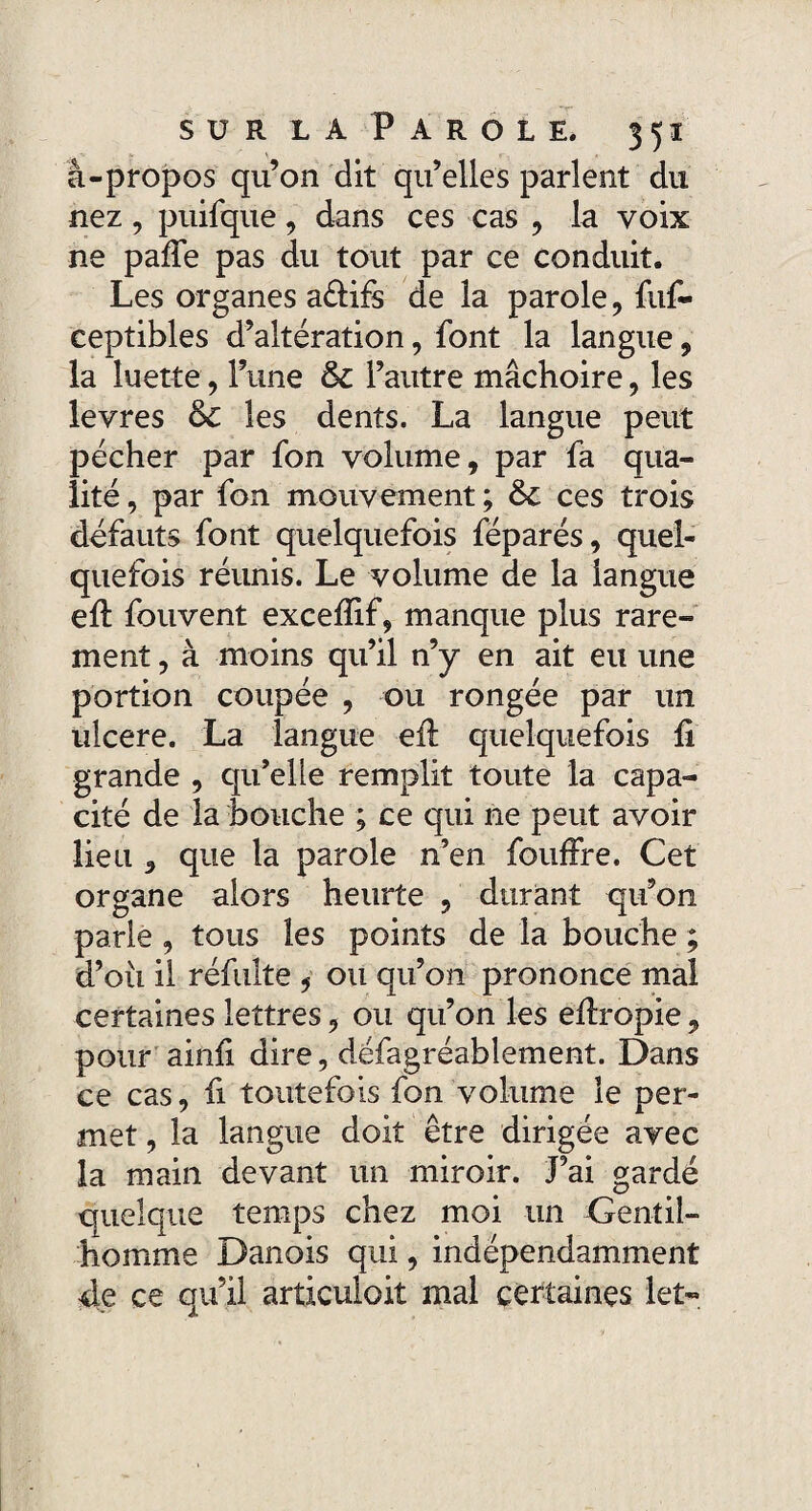 â-propos qu’on dit qu’elles parlent du nez, puifque, dans ces cas , la voix ne paffe pas du tout par ce conduit. Les organes a&ifs de la parole, fuf- ceptibles d’altération, font la langue, la luette, l’une 6c l’autre mâchoire, les levres 6c les dents. La langue peut pécher par fon volume, par fa qua¬ lité , par fon mouvement ; 6c ces trois défauts font quelquefois féparés, quel¬ quefois réunis. Le volume de la langue efl fouvent excefïif, manque plus rare¬ ment , à moins qu’il n’y en ait eu une portion coupée , ou rongée par un ulcéré. La langue efl quelquefois fi grande , qu’elle remplit toute la capa¬ cité de la bouche ; ce qui ne peut avoir lieu , que la parole n’en fouffre. Cet organe alors heurte , durant qu’on parle , tous les points de la bouche ; d’où il réfulte , ou qu’on prononce mal certaines lettres, ou qu’on les efîropie, pour ainfi dire, défagréablement. Dans ce cas, fi toutefois fon volume le per¬ met , la langue doit être dirigée avec la main devant un miroir. J’ai gardé quelque temps chez moi un Gentil¬ homme Danois qui, indépendamment de ce qu’il articuloit mal certaines let-