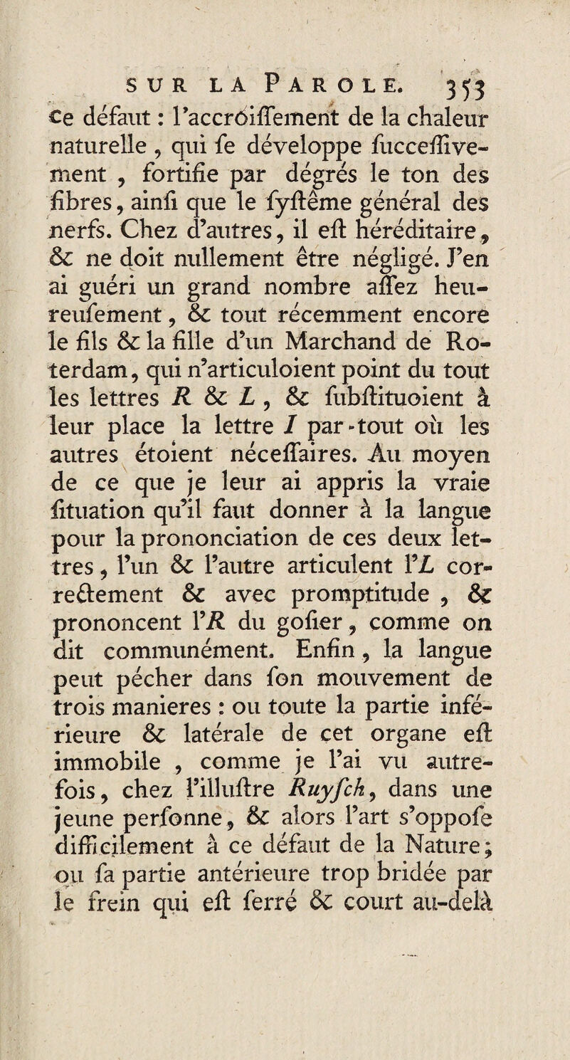 Ce défaut : l’accrôiffement de la chaleur naturelle , qui fe développe fuccefiive- nient , fortifie par dégrés le ton des fibres, ainfi que le fyfiême général des nerfs. Chez d’autres, il efi héréditaire, & ne doit nullement être négligé. J’en ai guéri un grand nombre allez heu- reufement, & tout récemment encore le fils & la fille d’un Marchand de Ro- terdam, qui n’articuloient point du tout les lettres R & L , &c fubfiituoient à leur place la lettre I par-tout 011 les autres étoient nécefiaires. Au moyen de ce que je leur ai appris la vraie fituation qu’il faut donner à la langue pour la prononciation de ces deux let¬ tres , l’un & l’autre articulent YL cor¬ rectement & avec promptitude , & prononcent Y R du gofier, comme on dit communément. Enfin, la langue peut pécher dans fon mouvement de trois maniérés : ou toute la partie infé¬ rieure & latérale de cet organe efi: immobile , comme je l’ai vu autre¬ fois, chez l’illufire Ruyfch, dans une jeune perfonne, & alors l’art s’oppofe difficilement â ce défaut de la Nature; ou fa partie antérieure trop bridée par le frein qui efi ferré & court au-delà