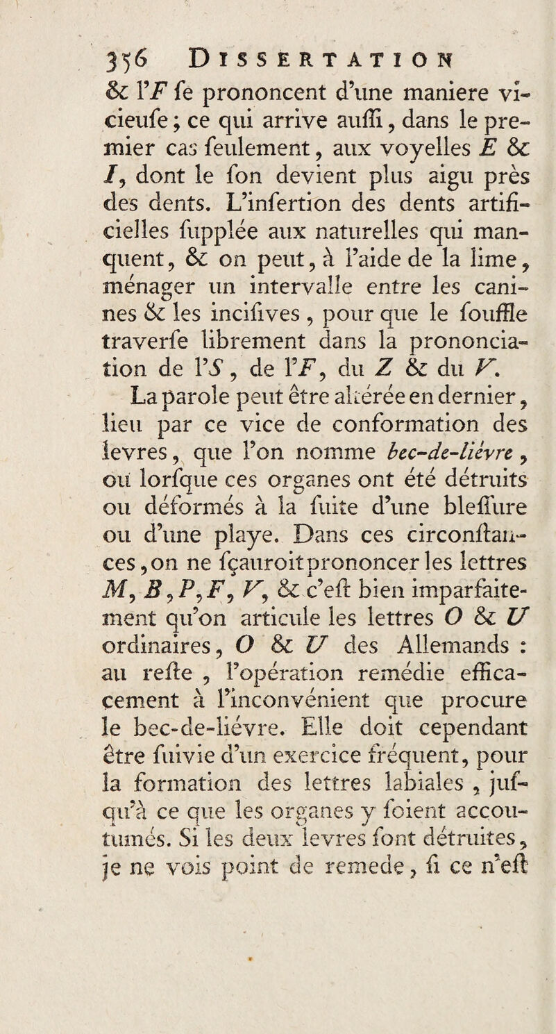 & VF fe prononcent d’une maniéré vî~ cieufe ; ce qui arrive auffi, dans le pre¬ mier cas feulement , aux voyelles E /, dont le fon devient plus aigu près des dents. L’infertion des dents artifi¬ cielles fupplée aux naturelles qui man¬ quent , &: on peut, à l’aide de la lime, ménager un intervalle entre les cani- nés & les incifives , pour que le fouffle traverfe librement dans la prononcia¬ tion de Y S, de Y F, du Z du V, La parole peut être altérée en dernier, lieu par ce vice de conformation des levres, que l’on nomme bec-de-liévre , oii lorfque ces organes ont été détruits ou déformés à la fuite d’une bleffure ou d’une playe. Dans ces circonflan- ces,on ne fçauroitprononcerles lettres M, V, & c’eft bien imparfaite¬ ment qu’on articule les lettres O & U ordinaires, O & U des Allemands : au refie , l’opération remédie effica¬ cement à l’inconvénient que procure le bec-de-liévre. Elle doit cependant être fuivie d’un exercice fréquent, pour la formation des lettres labiales , juf- qu’à ce que les organes y foient accou¬ tumés. Si les deux levres font détruites, je ne vois point de remede, fi ce n’eft