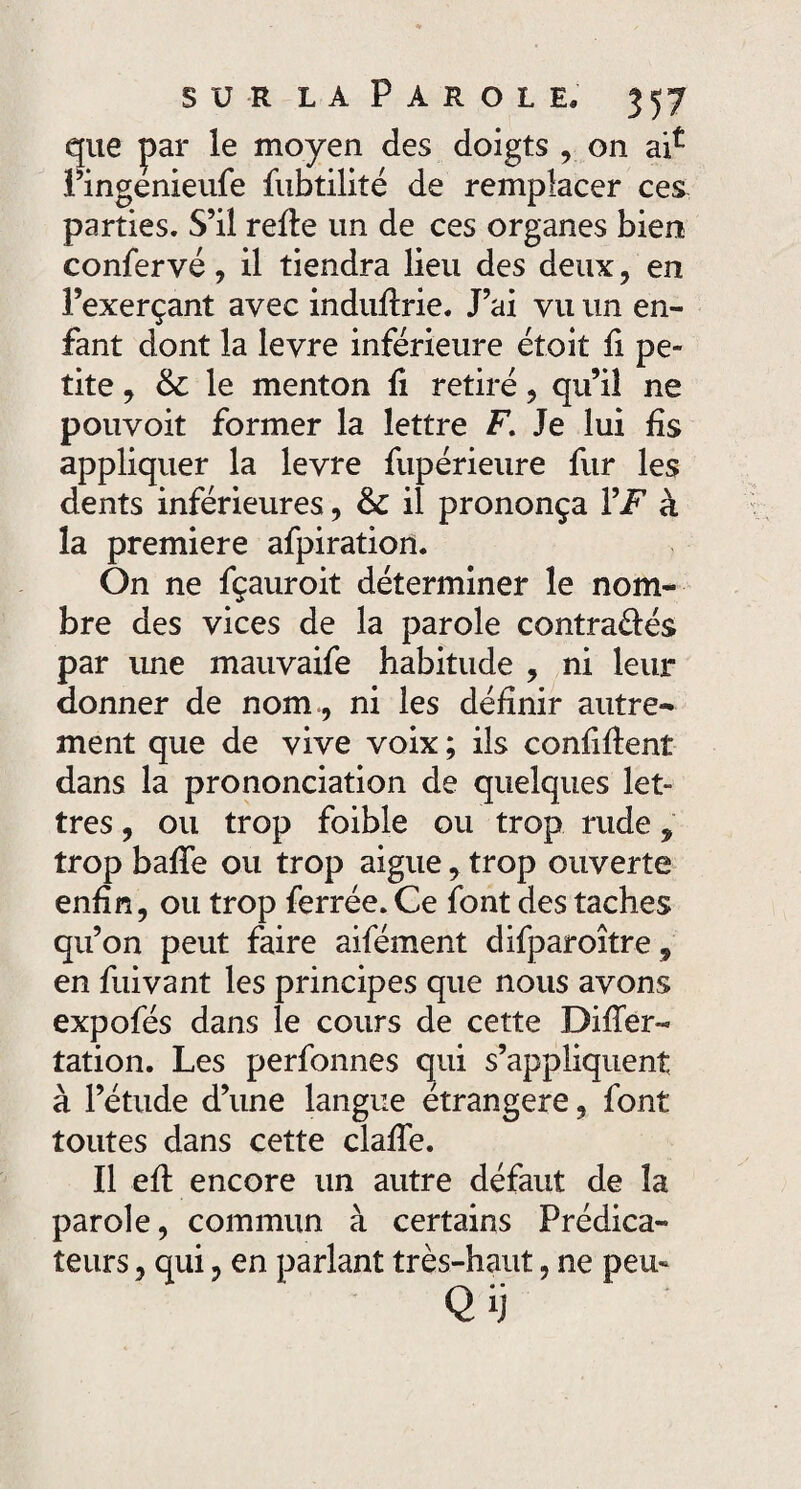 que par le moyen des doigts , on l’ingenieufe fubtilité de remplacer ces parties. S’il refte un de ces organes bien confervé, il tiendra lieu des deux, en l’exerçant avec induflrie. J’ai vu un en¬ fant dont la levre inférieure étoit fi pe¬ tite , le menton fi retiré, qu’il ne pouvoit former la lettre F. Je lui fis appliquer la levre fupérieure fur les dents inférieures, & il prononça VF à la première afpiratiort. On ne fçauroit déterminer le nom¬ bre des vices de la parole contraéfés par ime mauvaife habitude , ni leur donner de nom , ni les définir autre¬ ment que de vive voix ; ils confident dans la prononciation de quelques let¬ tres , ou trop foible ou trop rude, trop baffe ou trop aigue, trop ouverte enfin, ou trop ferrée. Ce font des taches qu’on peut faire aifément difparoître „ en fuivant les principes que nous avons expofés dans le cours de cette Differ- tation. Les perfonnes qui s’appliquent à l’étude d’une langue étrangère, font toutes dans cette claffe. Il efl encore un autre défaut de la parole, commun à certains Prédica¬ teurs , qui, en parlant très-haut, ne peu- Q H