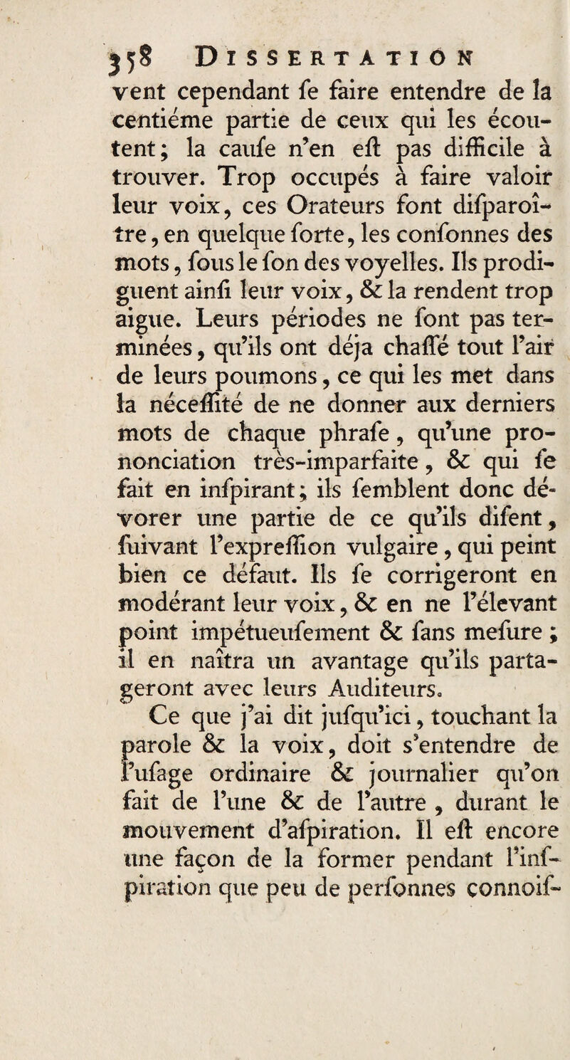 vent cependant fe faire entendre de la centième partie de ceux qui les écou¬ tent; la caufe n’en eft pas difficile à trouver. Trop occupés à faire valoir leur voix, ces Orateurs font difparoî- tre, en quelque forte, les confonnes des mots, fous le fon des voyelles. Ils prodi¬ guent ainfi leur voix, & la rendent trop aigue. Leurs périodes ne font pas ter¬ minées , qu’ils ont déjà chaffié tout l’air de leurs poumons, ce qui les met dans la néceffité de ne donner aux derniers mots de chaque phrafe, qu’une pro¬ nonciation très-imparfaite, &c qui fe fait en infpirant; ils femblent donc dé- vorer une partie de ce qu’ils difent, fuivant l’expreffion vulgaire, qui peint bien ce défaut. Ils fe corrigeront en modérant leur voix, & en ne l’élevant point impétueufement & fans mefure ; il en naîtra un avantage qu’ils parta¬ geront avec leurs Auditeurs. Ce que j’ai dit jufqu’ici, touchant la parole & la voix, doit s'entendre de i’ufage ordinaire & journalier qu’on fait de l’une & de l’autre , durant le mouvement d’afpiration. Il eft encore une façon de la former pendant l’inf- pira tien que peu de perfonnes çonnoif-