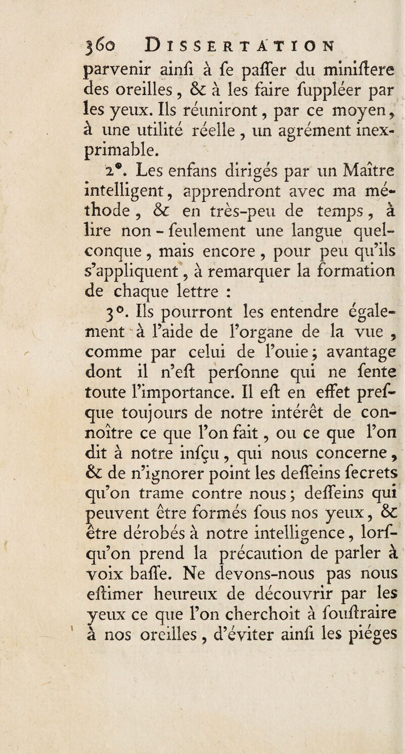 parvenir ainfi à fe paffer du miniftere des oreilles, & à les faire fuppléer par les yeux. Ils réuniront, par ce moyen * à une utilité réelle , un agrément inex¬ primable. 2®. Les enfans dirigés par un Maître intelligent, apprendront avec ma mé¬ thode , & en très-peu de temps, à lire non - feulement une langue quel¬ conque , mais encore , pour peu qu’ils s’appliquent, à remarquer la formation de chaque lettre : 3°. Ils pourront les entendre égale¬ ment u à l’aide de l’organe de la vue 5 comme par celui de fouie; avantage dont il n’eff perfonne qui ne fente toute l’importance. Il efl en effet pref- que toujours de notre intérêt de con- noître ce que l’on fait, ou ce que l’on dit à notre infçu, qui nous concerne, Sc de n’ignorer point les dedans fecrets qu’on trame contre nous; deffeins qui peuvent être formés fous nos yeux, & etre dérobés à notre intelligence, lorf- qu’on prend la précaution de parler à voix baffe. Ne devons-nous pas nous ellimer heureux de découvrir par les yeux ce que l’on cherchoit à foudraire à nos oreilles , d’éviter ainfi les pièges