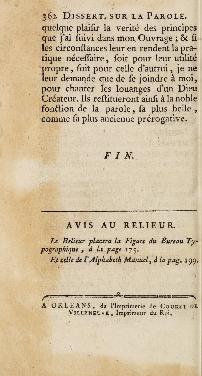 quelque plaifir la vérité des principes que j’ai fuivi dans mon Ouvrage ; & fi les circonfiances leur en rendent la pra¬ tique nécefiaire, foit pour leur utilité propre, foit pour celle d’autrui, je ne leur demande que de fe joindre à moi, pour chanter les louanges d’un Dieu Créateur. Ils refiitueront ainfi à la noble fondion de la parole, fa plus belle , comme fa plus ancienne prérogative. FIN. AVIS AU RELIEUR. Le Relieur placera la Figure du Bureau Ty¬ pographique y à la page 175. Et celle de V Alphabeth Manuel y à la pag. 199. ^L!S=B5=sr^===ï -u ■ — '■ .iaatsr~g:^ A ORLEANS, de l’Imprimerie de CouRET DE Vïlleneuve, Imprimeur du Roi,