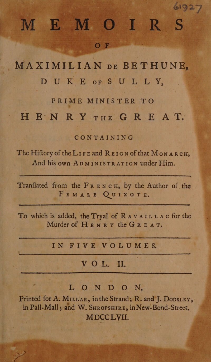 a 61927 OF MAXIMILIAN pve BETHUNE, DURE ope Ue Lewy; PRIME MINISTER TO HEN R’Y rur:G RE AT. CONTAINING The Hiftory of the Lrre and Reicn of that Monarcu, And his own ADMINISTRATION under Him. Tranflated from the Fr encu, by the Author of the FEMALE QUIXOTE., To which is added, the Tryal of Ravaritac for the Murder of HENRYthe GREAT. IN FIVE VOLUMES. VEO Pi AL. LOND ON, Printed for A. Mituar, inthe Strand; R. and J. Dopscey, in Pall-Mall; and W. Suropsuire, inNew-Bond-Strect. MDCCLVII. RLY