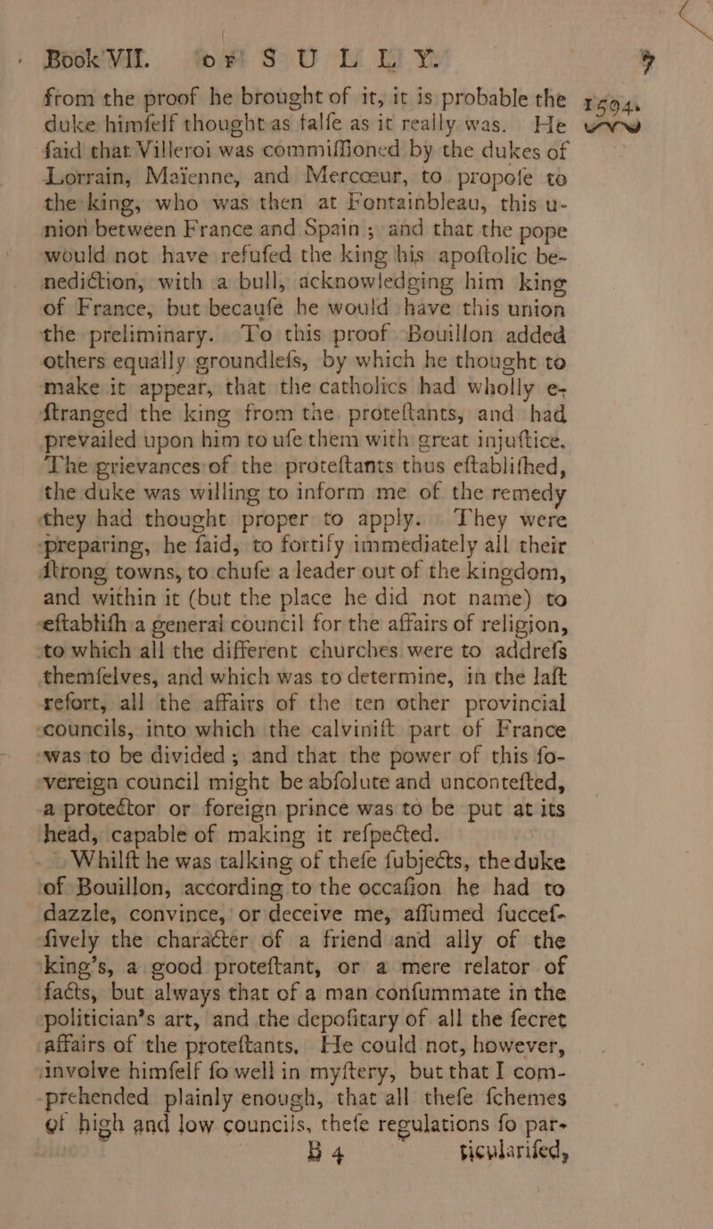Book VII. or S U L Li Y from the proof he brought of it, it is probable the duke himfelf thoughtas falfe as it really was. He faid that Villeroi was commiffioned by the dukes of Lorrain, Maienne, and Mercceur, to propele to the king, who was then at Fontainbleau, this u- nion between France and Spain ; and that the pope would not have refufed the king his apoftolic be- nediction, with a bull, acknowledging him king of France, but becaufe he would have this union the preliminary. To this proof Bouillon added others equally groundiefs, by which he thought to make it appear, that the catholics had wholly e- ftranged the king from the proteltants, and had prevailed upon him to ufe them with great injuftice. The grievances of the proteftants thus eftablifhed, the duke was willing to inform me of the remedy they had thought proper to apply. They were ‘preparing, he faid, to fortify immediately all their dtrong towns, to chufe a leader out of the kingdom, and within it (but the place he did not name) to eftablith:a general council for the affairs of religion, to which all the different churches were to addrefs themfelves, and which was to determine, in the laft refort, all the affairs of the ten other provincial councils, into which the calvinift part of France was to be divided; and that the power of this fo- vereign council might be abfolute and uncontefted, a protector or foreign prince was to be put at its ‘head, capable of making it refpected. : Whilft he was talking of thefe fubjeéts, theduke of Bouillon, according to the occafion he had to dazzle, convince, or deceive me, aflumed fuccef- fively the character of a friend and ally of the king’s, a good proteftant, or a mere relator of facts, but always that of a man confummate in the politician’s art, and the depofitary of all the fecret ‘affairs of the proteftants, He could not, however, involve himfelf fo well in myftery, but that I com- prehended plainly enough, that all thefe fchemes gf high and low councils, thefe regulations fo par- 1594