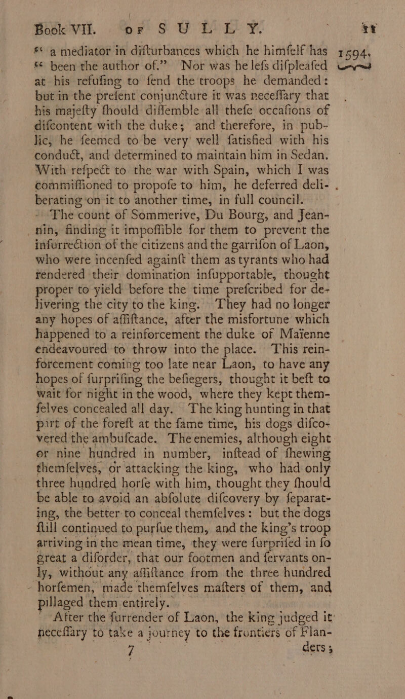 at his refufing to fend the troops he demanded: but in the prefent conjuncture it was neceffary that his majefty fhould diffemble all thefe occafions of difcontent with the duke; and therefore, in pub- lic, he feemed to be very’ well fatished with his conduct, and determined to maintain him in Sedan. With refpect to the war with Spain, which I was berating on it to another time, in full council. The count of Sommerive, Du Bourg, and Jean- nin, finding it impoffible for them to prevent the infurrection of the citizens and the garrifon of Laon, who were incenfed againft them as tyrants who had rendered their domination infupportable, thought proper to yield before the time prefcribed for de- hvering the city to the king. They had no longer any hopes of affiftance, after the misfortune which happened to a reinforcement the duke of Maienne endeavoured to throw into the place. This rein- forcement coming too late near Laon, to have any hopes of furprifing the befiegers, thought it beft to wait for night in the wood, where they kept them- felves concealed all day. The king hunting in that part of the foreft at the fame time, his dogs difco- or nine hundred in number, inftead of fhewing themfelves, or attacking the king, who had only three hundred horfe with him, thought they fhould be able to avoid an abfolute difcovery by feparat- ing, the better to conceal themfelves: but the dogs fill continued to purfue them, and the king’s troop artiving in the mean time, they were furprifed : in fo great a | diforder, that our footmen and fervants on- ly, without any affiftance from the three hundred horfemen, made themfelves mafters of them, and illaged them entirely. | neceffary to take a journey to the frontiers of Flan- 7 ders 3