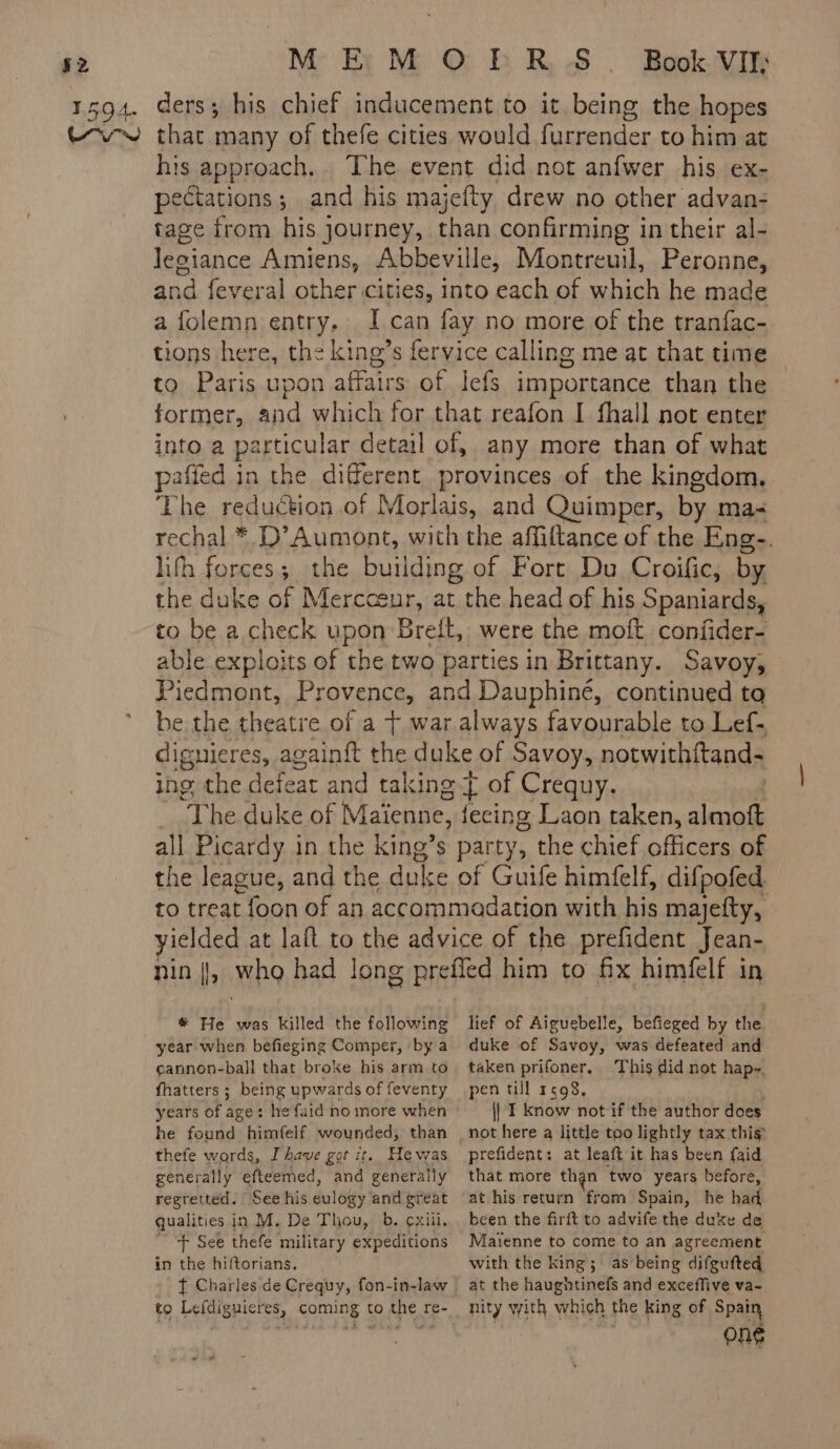 his approach. The event did not anfwer his ex- pectations; and his majefty drew no other advan- tage from his journey, than confirming in their al- Jegiance Amiens, Abbeville, Montreuil, Peronne, and feveral other cities, into each of which he made a folemn entry. I can fay no more of the tranfac- tions here, the king’s fervice calling me at that time to Paris upon affairs of lefs importance than the former, and which for that reafon I fhall not enter into a particular detail of, any more than of what pafied in the different provinces of the kingdom, The reduction of Morlais, and Quimper, by ma- rechal * D’ Aumont, with the affiftance of the Eng. lith forces; the building of Fort Du Croific, by the duke of Mercosur, at the head of his Spaniards, to be a check upon Breit, were the moft confder- able exploits of the two parties in Brittany. Savoy, Piedmont, Provence, and Dauphiné, continued ta be the theatre of a + war always favourable to Lef- dignieres, againft the duke of Savoy, notwithftand- ing the defeat and taking Ÿ of Crequy. | The duke of Maienne, fecing Laon taken, almoft all Picardy in the king’s party, the chief officers of the league, and the duke of Guife himfelf, difpofed. to treat foon of an accommadation with his majefty, yielded at laft to the advice of the prefident Jean- pin |, who had long preffed him to fix himfelf in # He was killed the following year when befeging Comper, by a cannon-ball that broke his arm to fhatters ; being upwards of feventy years of age: hefaid no more when he found himfelf wounded, than thefe words, Ihave got it. He was generally efteemed, and generally regretted. See his eulogy and great qualities in M. De Thou, b. cxiii. ~ “F See thefe military expeditions in the hiftorians. f Charles de Crequy, fon-in-law to Lefdiguicres, coming to the re- . wi lief of Aiguebelle, befieged by the duke of Savoy, was defeated and pen till 1598, || I know not if the author does not here a little too lightly tax this prefident: at leaft it has been {aid that more than two years before, at his return from Spain, he had been the firft to advife the duke de Maienne to come.to an agreement with the king; as being difgufted at the haughtinefs and exceffive va- nity with which the king of Spain one