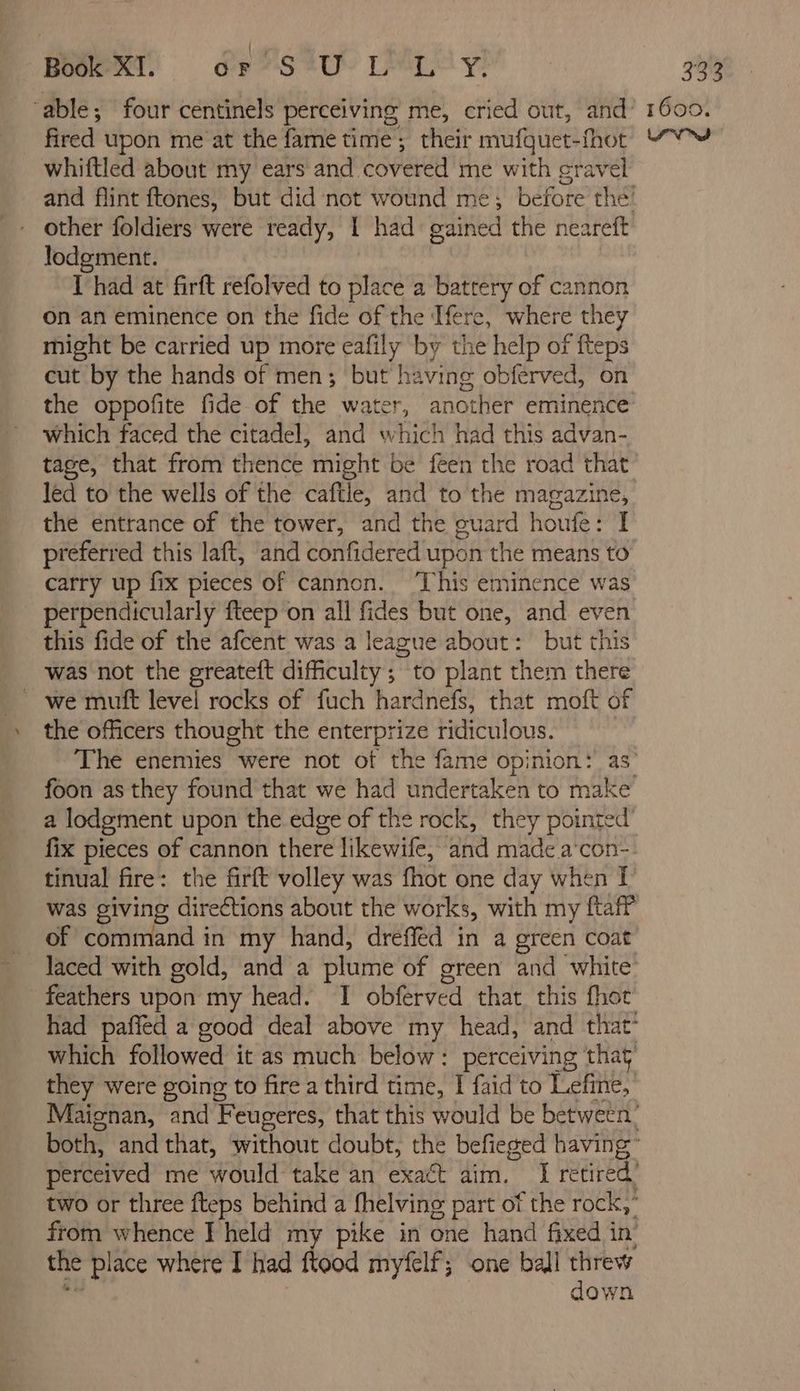 Bogie Ol oe SAU IM Ly! whiftled about my ears and covered me with cravel other foldiers were ready, ; had gained the neareft lodgment. Thad at firft refolved to place a battery of cannon on an eminence on the fide of the: Tere, where they might be carried up more eafily by the help of fteps cut by the hands of men; but having obférved, on the oppofite fide of the water, another eminence which faced the citadel, and which had this advan- tage, that from thence might be feen the road that led to the wells of the caftle, and to the magazine, the entrance of the tower, and the guard houfe: I preferred this laft, and confidered upon the means to carry up fix pieces of cannon. ‘This eminence was perpendicularly fteep on all fides but one, and even this fide of the afcent was a league about: but this was not the greateft difficulty; to plant them there ~ we muft level rocks of fuch hardnefs, that moft of the officers thought the enterprize ridiculous. foon as they found that we had undertaken to make’ a lodgement upon the edge of the rock, they pointed fix pieces of cannon there likewife, and made a con- tinual fire: the firft volley was fhot one day when I was giving directions about the works, with my ftaff of command in my hand, dreffed in a green coat feathers upon my head. I obferved that this fhot which followed it as much below: perceiving that they were going to fire a third time, I faid to Lefine, from whence I held my pike in one hand fixed in the pl ace where I had flood myfelf; one ball threw down