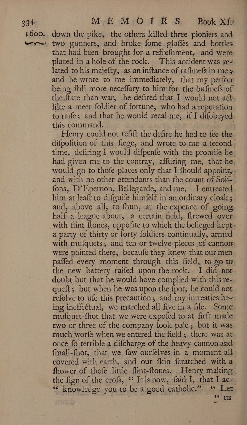 that had Ci brought for.a refrefhment, and were placed in a hole of the rock. This accident was rez lated to his majefty, as an inftance of rafhnefs in me; and he wrote to me immediately, that my perfon being {till more neceffary to him for the bufinefs of the, ftate than war, he defired that I would not a&amp; like a meer foldier of fortune, who had a reputation to raife; and that he would recal me, if I difobeyed: this command. Henry could not refift the defire he had to fee the difpofition of this fiege, and wrote to me a fecond : time, defiring I would difpenfe with the promife he had given me to the contray, affuring me, that he, would go to thofe places only that I fhould appoint, . and with no other attendants than the count of Soil fons, D’Epernon, Bellegarde, and me. I entreated him at leaft to difguife himfelf in an ordinary cloak ; and, above all, to fhun, at the expence of going half a league about, a certain field, ftrewed over a party of thirty or forty foldiers continually, armed with mulquets; and ten or twelve pieces of cannon were pointed there, becaufe they knew that our men pañled every moment through this field, to go to the new battery raifed upon the rock. I did not doubt but that he would have complied with this re- queft; but when he was upon the fpot, he could not refolve to ufe this precaution; and my intreaties be~ ing ineffectual, we marched all five in a file. Some mufquet-fhot that we were expofed to at firft made two or three of the company look pale; but it was much worfe when we entered the field ; there Was at once fo terrible a difcharge of the heavy cannon and fmall-fhot, that we faw ourfelves in a moment all covered with earth, and our fkin fcratched with a fhower of thofe little fint-ftones. Henry making the fign of the crofs, ‘ Iris now, faid I, that I ac-. p knowledge you to be a good. catholic.” Let. 66 uS