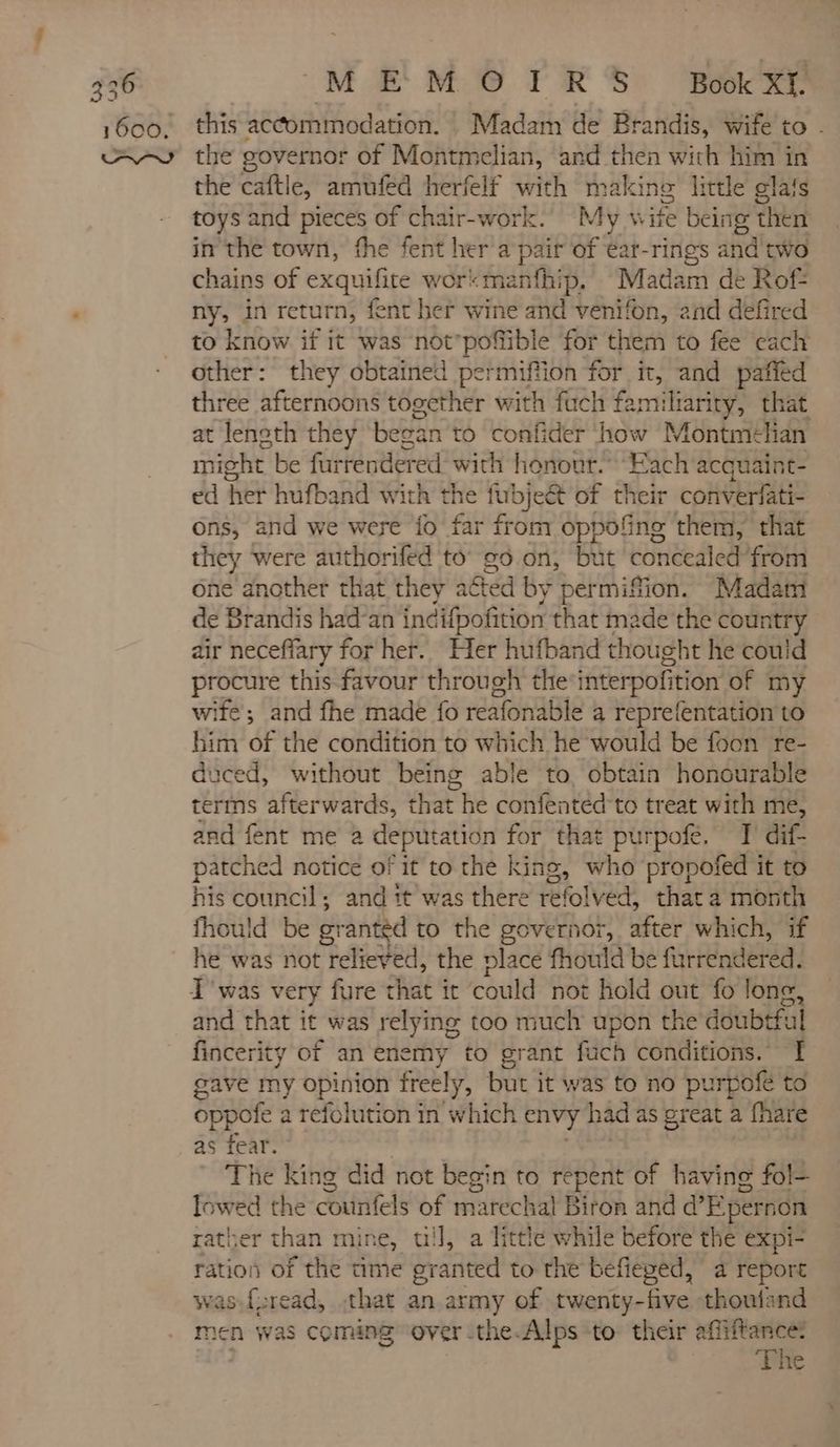 1600. MEMOIRS Book Xt. this accommodation. Madam de Brandis, wife to . the caftle, amufed herfelf with making little glats toys and pieces of chair-work. My wie being then in the town, fhe fent her a pair of éar-rings and two chains of exquifite wor:manfhip. Madam de Rof- ny, in return, fent her wine and M and defired to know if it was not'poffible for them to fee cach other: they obtained permiftion for it, and paffed three afternoons together with fuch fa amuliarity, that at length they began to confider how Montmé+lan might be furrendered with honour. Each acquaint- ed her hufband with the fubjeét of their converfati- ons, and we were fo far from oppofing them, that they were authorifed to ¢0.0n, but concealed from one another that they agted by permiffion. Madam de Brandis had’an indifpofition that made the country air necefiary for her. Her hufband thought he could procure this favour through the interpofition of my wite; and fhe made fo reatonasle a reprefentation to him of the condition to which he would be foon re- duced, without being able to obtain honourable terms afterwards, that he confentéd to treat with me, and fent me a deputation for that purpofe. T' dif- patched notice of it to the king, who propofed it to his council; and it was there refolved, that a month fhould be g: ranted to the governor, cae which, if he was not relieved, the place fhould be furrendered. T'was very fure that it ‘could not hold out fo lone and that it was relying too much upon the doubtful fincerity of an enemy to grant fuch conditions. | gave my opinion freely, but it was to no purpoie to oppofe a tefolution in which envy had as great a fhare as fear. | The king did not begin to repent of ra fol lowed the counfels of marechal Biron and d’Epernon rather than mine, wil, a little while before the expi- ration of the time granted to the befieged, a report as {sread, that an army of twenty-five thoufand men was coming over -the.Alps ‘to: their affiftance: The