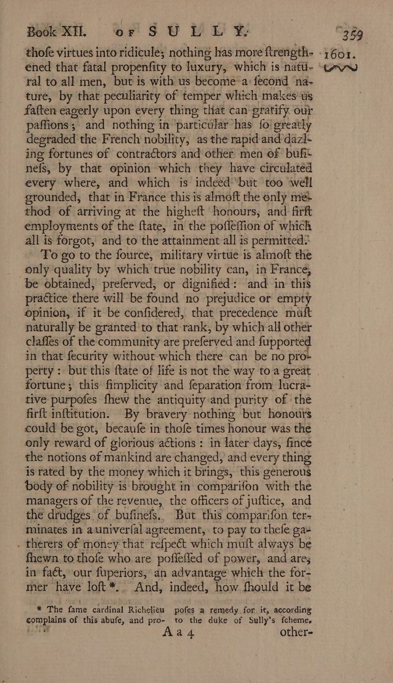 ral to all men, but is with us become a:fecond na- ture, by that peculiarity of temper which makes us faften eagerly upon every thing that can gratify our paffions; and nothing in particular has fo! greatly degraded the French nobility, as the rapid and dazl- ing fortunes of contraétors and other men of bufit nefs, by that opinion which they have circulated every where, and which is indeeéd ‘but too well grounded, that in France this is almoft the enly met thod of arriving at the higheft honours, and firft employments of the ftate, in the poffeffion of which all is forgot, and to the attainment all is permitted? To go to the fource, military virtue is almoft the only quality by which true nobility can, in France, be obtained, preferved, or dignified: and in this practice there will be found no prejudice or empty opinion, if it be confidered, that precedence muft naturally be granted to that rank, by which ali other claffes of the community are preferved and fupported in that fecurity without which there can be no pro» fortune; this fimplicity and feparation from lacra- tive purpofes fhew the antiquity and purity of the firft inftitution. By bravery nothing but honours could be got, becaufe in thofe times honour was the only reward of glorious actions : in later days, fince the notions of mankind are changed, and every thing is rated by the money which it brings, this generous body of nobility is brought in comparifon with the managers of the revenue, the officers of juftice, and the drudges of bufinefs,, But this comparifon ter- minates in auniver{al agreement, to pay to thefe ga- . therers of money that refpect which mult always be fhewn to thofe who are poffefled of power, and ares in fact, our fuperiors, an advantage which the for- mer have loft *. And, indeed, how fhould it be * The fame cardinal Richelieu pofes a remedy for it, according complains of this abufe, and pro- to the duke of Sully’s fcheme, Aa4 other-
