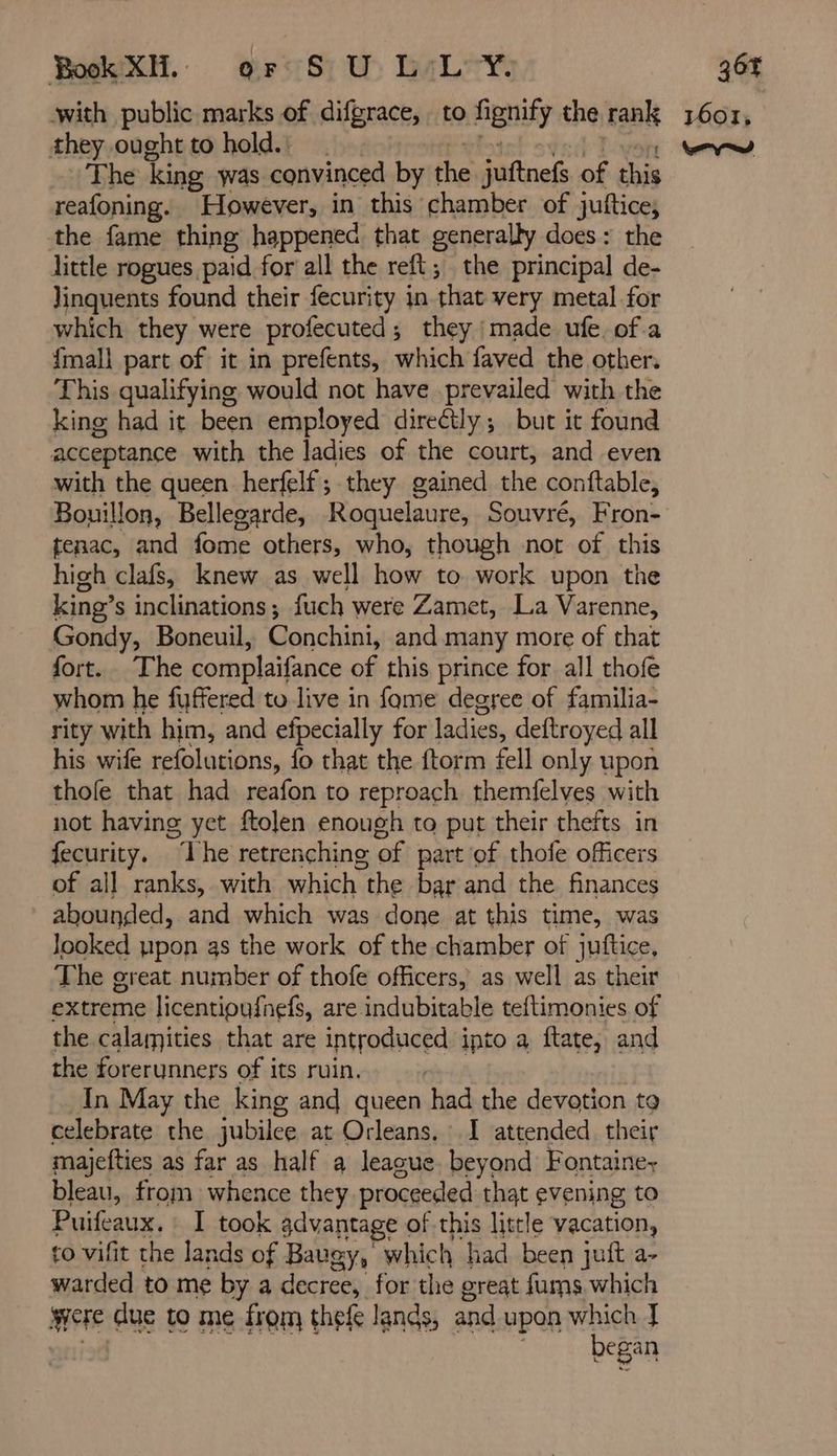 Book XH. or S) U> LL Y. with public marks of difgrace, to fignify the rank they ought to hold.: Ptit s¥ed Lyon The king was convinced by the juftnefs of this reafoning. However, in this chamber of juftice, the fame thing happened that generally does: the little rogues paid for all the reft; the principal de- Jinquents found their fecurity in that very metal for which they were profecuted; they made ufe of a {mall part of it in prefents, which faved the other. This qualifying would not have prevailed with the king had it been employed direétly; but it found acceptance with the ladies of the court, and even with the queen herfelf;.they gained the conftable, Bouillon, Bellegarde, Roquelaure, Souvré, Fron- tenac, and fome others, who, though not of this high clafs, knew as well how to work upon the king’s inclinations; fuch were Zamet, La Varenne, Gondy, Boneuil, Conchini, and many more of that fort. The complaifance of this prince for all thofe whom he fuffered to live in fome degree of familia- rity with him, and efpecially for ladies, deftroyed all his wife refolutions, fo that the ftorm fell only upon thofe that had reafon to reproach themfelves with not having yet ftolen enough to put their thefts in fecurity. ‘The retrenching of part of thofe officers of all ranks, with which the bar and the finances abounded, and which was done at this time, was Jooked pon as the work of the chamber of juftice, The great number of thofe officers, as well as their extreme licentioufnefs, are indubitable teftimonies of the calamities that are introduced ipto a ftate, and the forerunners of its ruin. In May the king and queen had the devotion to celebrate the jubilee at Orleans. : I attended. their majefties as far as half a league beyond Fontaine bleau, from whence they proceeded that evening to Puifeaux. : [ took advantage of this little vacation, to vifit the lands of Baugy, which had been juft a- warded to me by a decree, for the great fums which were due to me from thefe lands, and upon which J ¥ 36% 1601, vd