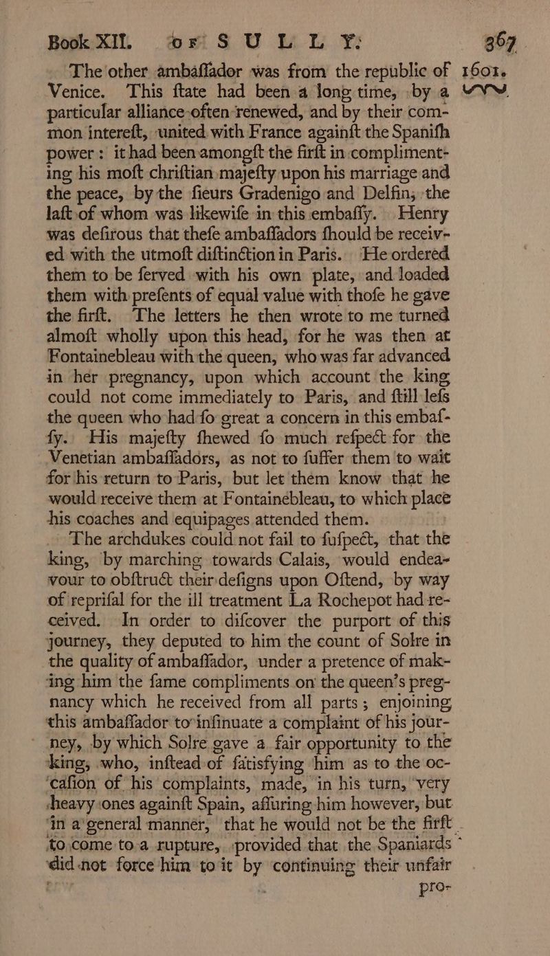 particular alliance-often-renewed, and by their com- mon intereft, united. with France againft the Spanifh power: it had been amongft the firft in-compliment- ing his moft chriftian majefty upon his marriage and the peace, by the fieurs Gradenigo and Delfin; the laft.of whom was likewife in this embafly. Henry was defirous that thefe ambaffadors fhould be receiv- ed with the utmoft diftinction in Paris. He ordered them to be ferved with his own plate, and loaded them with prefents of equal value with thofe he gave the firft. The letters he then wrote to me turned almoft wholly upon this head, for he was then at Fontainebleau with the queen, who was far advanced in her pregnancy, upon which account the king could not come immediately to Paris, and ftill lefs the queen who had fo great a concern in this embaf- fy. His majefty fhewed fo much refpect for the Venetian ambafladors, as not to fuffer them to wait for his return to Paris, but let them know that he would receive them at Fontainebleau, to which place his coaches and equipages attended them. The archdukes could not fail to fufpect, that the king, by marching towards Calais, would endea- vour to obftruét their defigns upon Oftend, by way of reprifal for the ill treatment La Rochepot had re- ceived. In order to difcover the purport of this journey, they deputed to him the count of Solre in the quality of ambaffador, under a pretence of mak- ing him the fame compliments on the queen’s preg- nancy which he received from all parts; enjoining this ambaffador to’infinuaté a complaint of his jour- - ney, by which Solre gave a fair opportunity to the king, who, inftead of fatisfying ‘him as to the oc- ‘cafion of his complaints, made, in his turn, very ‘didnot force him to it by ‘continuing their unfair ery | pro-