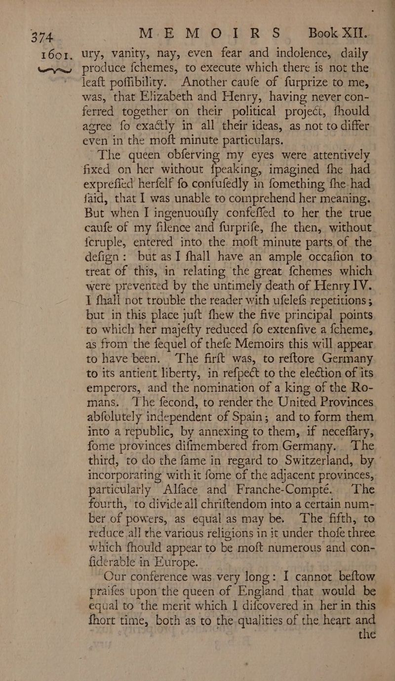 ME M © LR S' ‘Book Xi leaft poffibility. Another caufe of furprize to me, was, that Elizabeth and Henry, having never con- ferred together on their political project, fhould agree fo exactly in all their ideas, as not to differ even in the moft minute particulars. The queen obferving my eyes were attentively exprefied herfelf fo confufedly in fomething fhe had faid, that I was unable to comprehend her meaning. But when I ingenuoufly confeffed to her the true caufe of my filence and furprife, fhe then, without {cruple, entered into the moft minute parts of the defign: but as I fhall have an ample occafion to treat of this, in relating the great fchemes which were prevented by the untimely death of Henry IV. I fhall not trouble the reader with ufelefs repetitions ; but in this place juft fhew the five principal points as from the fequel of thefe Memoirs this will appear to have been. ‘The firft was, to reftore Germany to its antient liberty, in refpect to the election of its emperors, and the nomination of a king of the Ro- mans. ‘The fecond, to render the United Provinces abfolutely independent of Spain; and to form them into a republic, by annexing to them, if necefary, fome provinces difmembered from Germany... The third, to do the fame in regard to Switzerland, by incorporating with it fome of the adjacent provinces, particularly Alface and Franche-Compté.. The fourth, to divide all chriftendom into a certain num- ber of powers, as equal as may be. The fifth, to reduce all the various religions in it under thofe three which fhould appear to be moft numerous and con- fiderable in Europe. Our conference was very long: I cannot beftow praifes upon the queen of England that would be equal to the merit which I difcovered in her in this fhort time, both as to the qualities of the heart and