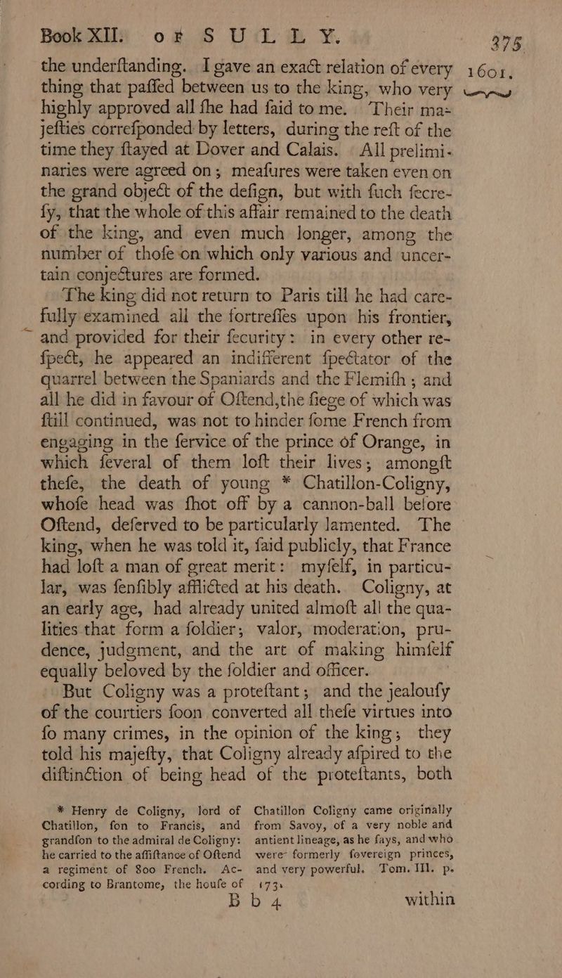3 ww 75. highly approved all fhe had faid to me. Their ma: jefties correfponded by letters, during the reft of the time they ftayed at Dover and Calais. All prelimi- naries were agreed on; meafures were taken even on the grand object of the defign, but with fuch fecre- fy, that the whole of this affair remained to the death of the king, and even much longer, among the number of thofe on which only various and uncer- tain conjectures are formed. The king did not return to Paris till he had care- fully examined ail the fortrefles upon his frontier, and provided for their fecurity: in every other re- fpect, he appeared an indifferent fpeétator of the quarrel between the Spaniards and the Flemifh ; and all he did in favour of Oftend,the fiege of which was ftill continued, was not to hinder fome French from engaging in the fervice of the prince of Orange, in which feveral of them loft their lives ; amoneft thefe, the death of young * Chatillon- Coligny, whofe head was fhot off by a cannon-ball before Oftend, deferved to be particularly lamented. The king, when he was told it, faid publicly, that France had loft a man of great merit: myfelf, in particu- lar, was fenfibly afflicted at his death. Coligny, at an early age, had already united almoft all the qua- lities that form a foldier, valor, moderation, pru- dence, judgment, and the art of making himfelf equally beloved by the foldier and officer. But Coligny was a proteftant; and the jealoufy of the courtiers foon converted all thefe virtues into fo many crimes, in the opinion of the king; they told his majefty, that Coligny already afpired to the diftinétion of being head of the proteftants, both * Henry de Coligny, lord of Chatillon, fon to Francis, and from Savoy, of a very noble and grandfon to the admiral de Coligny: he carried to the affiftance of Oftend a regiment of 800 French. Ac- cording to Brantome, the houfe of antient lineage, as he fays, and who were formerly fovereign princes, and very powerful. Tom. IIl. p. £7 3* . ec within