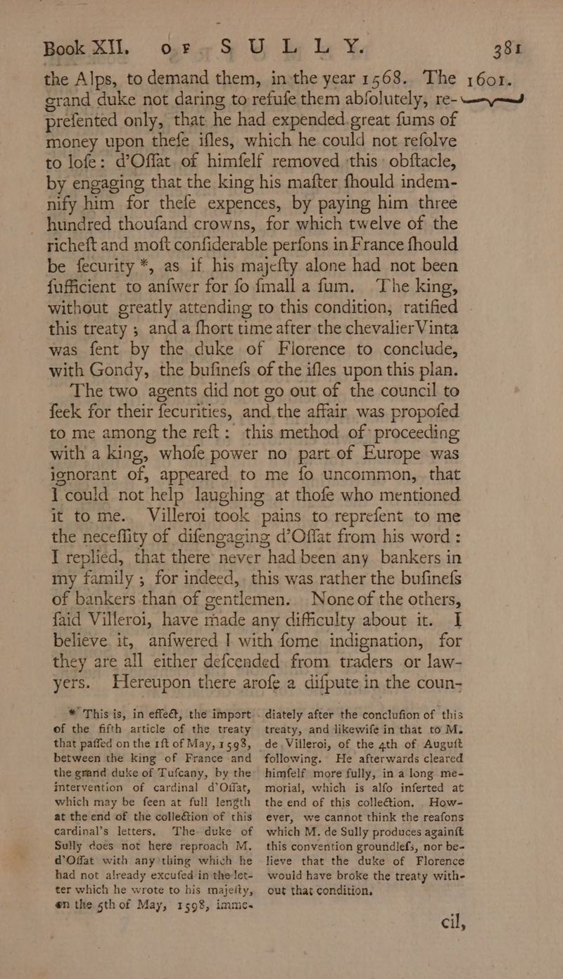 the Alps, to demand them, inthe year 1568. The 1607. grand duke not daring to refufe them abfolutely, re- -\~— prefented only, that he had expended.great fums of money upon thefe ifles, which he could not refolve to lofe: d’Offat. of himfelf removed ‘this : obftacle, by engaging that the king his mafter fhould indem- nify him for thele expences, by paying him three hundred thoufand crowns, for which twelve of the richeft and moft confiderable perfons in France fhould be fecurity *, as if his majefty alone had not been {fufficient to anfwer for fo fmall a fum. The king, without greatly attending to this condition, ratified this treaty ; and a fhort time after the chevalier Vinta was fent by the duke of Florence to conclude, with Gondy, the bufinefs of the ifles upon this plan. The two agents did not go out of the council to feek for their fecurities, and the affair was propofed to me among the reft: this method. of proceeding with a king, whofe power no part of Europe was jonorant of, appeared to me fo uncommon, that 1 could not help laughing at thofe who mentioned it to me.. Villeroi took pains to reprefent to me the neceffity of difengaging d’Offat from his word : I replied, that there never had been any bankers in my family ; for indeed, this was rather the bufinefs of bankers than of gentlemen. None of the others, {aid Villeroi, have made any difficulty about it. I believe. it, anfwered I with fome indignation, for they are all either defcended from traders or law- yers. Hereupon there arofe a difpute in the coun- of the fifth article of the treaty that paffed on the rft of May, 1598, between the king of France and the grand duke of Tufcany, by the imtervention of cardinal d’Offat, which may be feen at full length at the end of the colleétion of this cardinal’s letters. The- duke of Sully does not here reproach M. d'Ofat with any thing which he had not already excufed in the let- ter which he wrote to his majeity, on the sthof May, 1598, imme. diately after the conclufion of this treaty, and likewife in that to M. following. He afterwards cleared himfelf more fully, in a long me- morial, which is alfo inferted at the end of this colleétion. How- ever, we cannot think the reafons which M. de Sully produces againft this convention groundlefs, nor be- lieve that the duke of Florence would have broke the treaty with- out that condition. cil,